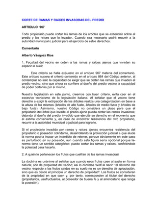 CORTE DE RAMAS Y RAíCES INVASORAS DEL PREDIO
ARTICULO 967
Todo propietario puede cortar las ramas de los árboles que se extiendan sobre el
predio y las raíces que lo invadan. Cuando sea necesario podrá recurrir a la
autoridad municipal o judicial para el ejercicio de estos derechos.
Comentario
Alberto Vásquez Ríos
1. Facultad del vecino en orden a las ramas y raíces ajenas que invaden su
espacio o suelo
Este criterio se halla expuesto en el artículo 967 materia del comentario.
Este artículo supera el criterio contenido en el artículo 864 del Código anterior, al
contemplar no solo la capacidad de exigir que se corten las ramas que invaden el
predio vecino, sino que ahora se confiere al dueño del predio vecino la capacidad
de poder cortarlas por sí mismo.
Nuestra legislación en este punto, creemos con buen criterio, evita caer en el
excesivo tecnicismo de la legislación italiana. Al señalar que el vecino tiene
derecho a exigir la extirpación de los árboles realiza una categorización en base a
la altura de los mismos (árboles de alto fuste, árboles de medio fuste y árboles de
bajo fuste). Asimismo, nuestro Código no considera un plazo para que el
propietario del árbol que invade el predio ajeno pueda cortar las ramas invasoras;
dejando al dueño del predio invadido que ejercite su derecho en el momento que
él estime conveniente y, en caso de encontrar resistencia del otro propietario,
recurrir a la autoridad municipal o judicial para lograrlo.
Si el propietario invadido por ramas y raíces ajenas encuentra resistencia del
propietario o poseedor colindante, desarrollando la protección judicial a que alude
la norma podría incoar un interdicto de retener, porque obviamente en este caso
es perturbado en su posesión, aun cuando esta figura sería opcional porque lanorma tiene un sentido categórico: puede cortar las ramas y raíces, confiriéndole
la potestad para hacerlo.
2. A quién le pertenecen los frutos que cuell!an de las ramas invasorasl
La doctrina es unánime al señalar que cuando esos frutos caen al suelo en forma
natural, son de propiedad del vecino; así lo confirma Wolf al decir: "el derecho del
vecino respecto a los frutos caídos en su suelo no es un derecho de apropiación,
sino que es desde el principio un derecho de propiedad". Los frutos se consideran
de la propiedad en que caen y, por tanto, corresponden al titular del derecho
(propietarios, usufructuarios, al poseedor de buena fe y al arrendatario que tenga
la posesión).

 