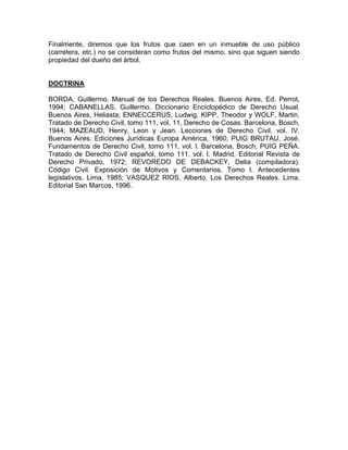 Finalmente, diremos que los frutos que caen en un inmueble de uso público
(carretera, etc.) no se consideran como frutos del mismo, sino que siguen siendo
propiedad del dueño del árbol.

DOCTRINA
BORDA, Guillermo. Manual de los Derechos Reales. Buenos Aires, Ed. Perrot,
1994; CABANELLAS, Guillermo. Diccionario Enciclopédico de Derecho Usual.
Buenos Aires, Heliasta; ENNECCERUS, Ludwig, KIPP, Theodor y WOLF, Martin.
Tratado de Derecho Civil, tomo 111, vol. 11, Derecho de Cosas. Barcelona, Bosch,
1944; MAZEAUD, Henry, Leon y Jean. Lecciones de Derecho Civil, vol. IV.
Buenos Aires, Ediciones Jurídicas Europa América, 1960; PUIG BRUTAU, José.
Fundamentos de Derecho Civil, tomo 111, vol. l. Barcelona, Bosch; PUIG PEÑA.
Tratado de Derecho Civil español, tomo 111, vol. l. Madrid, Editorial Revista de
Derecho Privado, 1972; REVOREDO DE DEBACKEY, Delia (compiladora).
Código Civil. Exposición de Motivos y Comentarios. Tomo l. Antecedentes
legislativos. Lima, 1985; VASQUEZ RIOS, Alberto. Los Derechos Reales. Lima,
Editorial San Marcos, 1996.

 