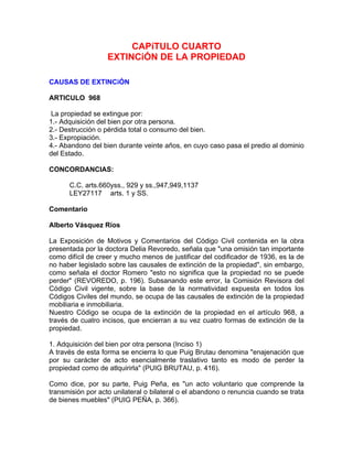 CAPíTULO CUARTO
EXTINCiÓN DE LA PROPIEDAD
CAUSAS DE EXTINCiÓN
ARTICULO 968
La propiedad se extingue por:
1.- Adquisición del bien por otra persona.
2.- Destrucción o pérdida total o consumo del bien.
3.- Expropiación.
4.- Abandono del bien durante veinte años, en cuyo caso pasa el predio al dominio
del Estado.
CONCORDANCIAS:
C.C. arts.660yss., 929 y ss.,947,949,1137
LEY27117 arts. 1 y SS.
Comentario
Alberto Vásquez Ríos
La Exposición de Motivos y Comentarios del Código Civil contenida en la obra
presentada por la doctora Delia Revoredo, señala que "una omisión tan importante
como difícil de creer y mucho menos de justificar del codificador de 1936, es la de
no haber legislado sobre las causales de extinción de la propiedad", sin embargo,
como señala el doctor Romero "esto no significa que la propiedad no se puede
perder" (REVOREDO, p. 196). Subsanando este error, la Comisión Revisora del
Código Civil vigente, sobre la base de la normatividad expuesta en todos los
Códigos Civiles del mundo, se ocupa de las causales de extinción de la propiedad
mobiliaria e inmobiliaria.
Nuestro Código se ocupa de la extinción de la propiedad en el artículo 968, a
través de cuatro incisos, que encierran a su vez cuatro formas de extinción de la
propiedad.
1. Adquisición del bien por otra persona (Inciso 1)
A través de esta forma se encierra lo que Puig Brutau denomina "enajenación que
por su carácter de acto esencialmente traslativo tanto es modo de perder la
propiedad como de atlquirirla" (PUIG BRUTAU, p. 416).
Como dice, por su parte, Puig Peña, es "un acto voluntario que comprende la
transmisión por acto unilateral o bilateral o el abandono o renuncia cuando se trata
de bienes muebles" (PUIG PEÑA, p. 366).

 
