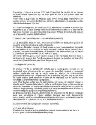 En efecto, conforme al artículo 1137 del Código Civil, la pérdida de los bienes
muebles puede producirse por ser inútil para el uso o por quedar fuera del
comercio.
Como dice la Exposición de Motivos, este primer inciso debe interpretarse en
sentido amplio, en sentido traslativo de dominio, adjudicación, de acuerdo con las
disposiciones legales vigentes.
El Código Civil argentino, en su artículo 2609, señala que "se pierde el dominio por
enajenación de la cosa, cuando otro adquiere el dominio de ella por la tradición de
las cosas muebles y en los inmuebles después de firmado el instrumento público
de enajenación seguido de la tradición".
2. Destrucción o pérdida total o consumo del bien (inciso 2)
a) La destrucción total del bien.- Pues si hay únicamente destrucción parcial, el
derecho se conserva sobre la parte subsistente.
b) Efectiva.- No debe ni puede confundirse con la mera responsabilidad de usarla
en que podemos encontramos en algún momento, porque según dicen Colin y
Capitant, hay aquí un simple obstáculo al ejercicio del derecho real que no afecta
a la extinción de este derecho (PUIG PEÑA, p. 367).
c) Forma.- Se trata, pues, de un caso en el que el bien ha dejado de existir física y
jurídicamente, o como dice Puig Brutau cuando la cosa ha pasado a ser res extra
comercium (cuando la cosa está fuera de comercio).
3. Expropiación (inciso 3)
El artículo 70 de la Constitución señala que a nadie puede privarse de su
propiedad, sino exclusivamente por causa de seguridad nacional o necesidad
pública, declarada por ley, y previo pago en efectivo de indemnización
justipreciada que incluya compensación por el eventual perjuicio. Hay acción ante
el Poder Judicial para contestar el valor de la propiedad que el Estado haya
señalado en el procedimiento expropiatorio.
José Puig Brutau señala que la expropiación por causa de utilidad pública o
interés social "representa la relación dada al conflicto que haya podido suscitarse
entre dos intereses: un interés privado ordinariamente protegido en concepto de
derecho de propiedad y un interés público que ha de ser especialmente afirmado y
comprobado para que pueda imponerse al primero".
La protección jurídica dispensada al interés del propietario no ha de ser obstáculo
para que prevalezca el interés público, siempre que esté debidamente
comprobado y se ofrezca la debida compensación al primero; se trata entonces de
la extinción de la propiedad por un acto de Derecho Público.
El procedimiento de expropiación tiene dos momentos:
a) El acto administrativo
En el sentido de que solo la autoridad competente puede realizarla, es decir, el
Estado, para lo cual debe ser declarado por ley.

 