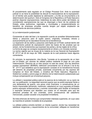 El procedimiento está regulado en el Código Procesal Civil. Ante la autoridad
judicial no se tiene la posibilidad de discutir la improcedencia de la expropiación;
en el trámite solo puede objetarse la valorización, y la litis se circunscribiría a la
determinación del quantum. Solo el Congreso de la República y el Poder Ejecutivo
podrían disponer expropiaciones; tratándose de este último poder del Estado, se
considerarán expropiaciones las que se dispongan a favor de los poderes del
Estado, entes autónomos, regionales y municipales y excepcionalmente en
beneficio de empresas privadas cuando tengan por objeto ampliación de
mejoramiento de servicios públicos.
b) La indemnización justipreciada
Comprende el valor del bien y la reparación cuando se acrediten fehacientemente
daños y perjuicios para el sujeto pasivo, originada, inmediata, directa y
exclusivamente por la naturaleza forzosa de la transferencia.
La reparación de los daños y perjuicios será fijada por el Poder Judicial dentro del
procedimiento judicial de expropiación sobre las bases de las pruebas que se
actúen, de los fundamentos que expresen las partes y de las reglas de la crítica.
La forma de pago se consigna necesariamente en dinero y en moneda nacional.
La norma vigente que se ocupa de la materia es la Ley General de Expropiación
N° 27117 de 20 de mayo de 1999, respecto de la cual podemos hacer algunos
comentarios.
En principio, la expropiación, dice Borda, "consiste en la apropiación de un bien
por el Estado, por razones de utilidad pública mediante el pago de una justa
indemnización. Decimos de un bien porque no solo las cosas, sino los derechos
pueden expropiarse" (BORDA); definición concordante con el artículo 2 de la ley
N° 27117 que establece que la expropiación consiste en la transferencia forzosa
del derecho de propiedad privada, autorizada únicamente por ley expresa del
Congreso en favor del Estado, a iniciativa del Poder Ejecutivo, Regiones o
Gobiernos Locales y previo pago en efectivo de la indemnización justipreciada que
incluya compensación por el eventual perjuicio.
La utilidad o necesidad pública está en la esencia de la institución; es su razón de
ser; su justificación. La seguridad nacional supone que se podrá expropiar frente a
una declaratoria de guerra, una grave crisis financiera, a consecuencia de un
hecho imprevisible (terremoto, maremoto, cataclismo) en cuyo supuesto el Estado
podría expropiar embarcaciones y aviones comerciales para facilitar el transporte
o expropiar terrenos que abaraten sus costos en el mercado para que las
personas privadas de sus viviendas, como consecuencia del cataclismo
mencionado, puedan acceder a la propiedad inmobiliaria.
Se trata entonces de hechos que comprometen intereses superiores, en cuyo caso
se marchita el carácter inviolable de la propiedad.
La utilidad pública entraña también un interés superior, donde hay necesidad de
satisfacer exigencias y requerimientos de la comunidad, reflejada en transformar

 