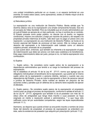 una unidad inmobiliaria particular en un museo, o un espacio territorial en una
avenida. En todos estos casos, como apreciamos, existe un interés mayor al de la
propiedad privada.
a) Naturaleza jurídica
La expropiación es una institución de Derecho Público. Borda señala que "la
doctrina clásica veía en la expropiación una simple compraventa forzada. Ese era
el concepto de Vélez Sarsfield. Pero es indudable que en el acto administrativo por
el cual el Estado se apropia de un bien particular, no hay ni sombra de un contrato.
El Estado procede como poder público, no discute con el dueño; no negocia
condiciones, impone una solución y luego por razones de justicia y de respeto a la
propiedad privada indemniza al dueño, vale decir que no paga un precio sino una
reparación. La expropiación es una institución de Derecho Público; se funda en la
función esencial del Estado de promover el bien común. Ello no incluye que el
derecho del expropiado a la indemnización esté tutelado como un derecho
subjetivo privado, emanado de su propiedad.
Lo que quiere decir, entonces, que también es inherente a la expropiación el pago
de indemnización que debe ser previa o en todo caso coetánea a la transferencia.
Este pago indemnizatorio debe ser justo, porque si no, no habría expropiación sino
confiscación.
b) Sujetos
1.- Sujeto activo.- Se considera como sujeto activo de la expropiación a la
dependencia administrativa que tendrá a su cargo la tramitación del proceso de
expropiación.
Así lo establece el artículo 10 de la Ley N° 27117; norma que agrega que es
obligatorio individualizar al beneficiario de la expropiación, que podrá ser el mismo
sujeto activo de la expropiación o persona distinta, siempre y cuando sea una
dependencia del Estado; y que es nula la expropiación a favor de persona natural
o jurídica de Derecho Privado; dicha nulidad se declara sin perjuicio de las
acciones civiles y penales que en defensa de su derecho tiene expedito de ejercer
el afectado.
2.- Sujeto pasivo.- Se considera sujeto pasivo de la expropiación al propietario
contra quien se dirige el proceso de expropiación, conforme lo señala el artículo 11
de la Ley N° 27117; agregando que también lo es el poseedor con más de 10
(diez) años de antigüedad que tenga título inscrito o cuya posesión se haya
originado en mérito a resolución judicial o administrativa, " o que haya sido
calificado como tal por autoridades competentes, según las leyes especializadas
(artículo 11.1).
Asimismo, se dispone que cuando el bien se encuentre inscrito a nombre de único
titular del derecho de propiedad, el proceso de expropiación se entenderá con
éste, salvo la existencia de poseedor que adquirió por prescripción (artículo 11.2).

 