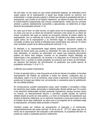 De otro lado, en los casos en que exista duplicidad registral, se entenderá como
sujeto pasivo de la expropiación a aquel que tenga inscrito su dominio con
anterioridad; o exista proceso judicial o arbitral que discuta la propiedad del bien a
expropiarse, que conste en el registro respectivo, se retiene el pago del monto de
la indemnización justipreciada que incluye compensación, hasta que por proceso
arbitral o judicial, debidamente consentido y ejecutoriado, se determine el mejor
derecho de propiedad (artículo 11.3).
En caso que el bien no esté inscrito, el sujeto activo de la expropiación publicará
un aviso una vez en un diario de circulación nacional y dos veces en un diario de
mayor circulación del lugar en donde se encuentra ubicado el predio objeto de
expropiación, con un intervalo de 3 (tres) días. El referido aviso debe contener: el
sujeto activo de la expropiación y su domicilio legal, la ubicación exacta del
inmueble, el plazo que tendrá el afectado para presentarse que será de 10 (diez)
días contados a partir de la última publicación (artículo 11.4).
El afectado o su representante legal deberá presentar documento público o
privado de fecha cierta que pruebe su titularidad. En caso de presentarse dos o
más afectados, el proceso se entenderá con aquel que presente_documento
público de fecha más antigua. Cuando no se presente ningún afectado se
indemnizará a los poseedores, de acuerdo a lo dispuesto en el Artículo 912 del
Código Civil; y cuando no exista poseedor se presume que el bien es del Estado,
sin perjuicio del derecho de reivindicación al justiprecio que podrá ejercer el
propietario (artículos 11.5 al 11.7).
c) Bienes que pueden expropiarse
Si bien el ejemplo típico y más frecuente es el de los bienes inmuebles, la facultad
expropiadora del Estado se extiende a todos los bienes, cualquiera sea su
naturaleza, estén o no en el comercio, sean cosas o derechos. La única limitación
puesta por la leyes que deben ser convenientes o necesarios para la satisfacción
de una utilidad pública.
En consecuencia, pueden expropiarse cosas, sean muebles o inmuebles y todos
los derechos sean reales, personales o intelectuales. Borda señala que "en cuanto
a los derechos intelectuales revisten particular importancia, porque muchas veces
un invento, un descubrimiento técnico o científico, puede resultar de enorme
utilidad desde el punto de vista público. y si bien el monopolio de explotación que
implica el derecho intelectual, es un estímulo importante y justo para quien ha sido
el creador de la obra intelectual, es obvio que si el progreso de la sociedad exige
la expropiación, el Estado debe proceder a hacerlo".
También puede ser materia de expropiación el subsuelo y el sobresuelo,
independientemente del suelo (artículo 13 de la Ley N° 27117); salvo que por el
hecho de la expropiación del subsuelo o del sobresuelo, la propiedad del bien no
pueda ser usada o explotada parcial o totalmente.

 