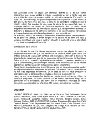 sea apreciada como un objeto con identidad distinta de la de sus partes
integrantes, que tenga utilidad o interés económico y, por lo tanto, que sea
susceptible de incorporarse como unidad en el tráfico comercial. En opinión de
José Luis Lacruz Berdejo, las partes integrantes forman parte de la cosa misma: le
dan el ser, de modo que, sin ellas, la cosa no se considera completa según la
opinión vulgar (las puertas de una casa, la pieza de un automóvil; que, sin
embargo, podrían ser objeto de derechos separados. Así, no serán partes
integrantes los materiales de embalaje de objetos que para permitir su traslado sin
deterioro o destrucción, lo adhieren fijamente o las construcciones temporales
sobre predios que permiten la realización de un solo espectáculo.
En el mismo sentido se pronuncia Enneccerus al señalar que el broche prendido
no es parte del vestido, el botón-insignia en la solapa no es parte del traje, y
tampoco constituye una cosa el cuadro y el cajón al cual está unido o atornillado
con el fin de embalarlos sólidamente.
c) Protección de la unidad
La prohibición de que los bienes integrantes puedan ser objeto de derechos
singulares se sustenta en que una vez unidos los distintos bienes para formar una
entidad distinta, la segregación conlleva a la destrucción, alteración o deterioro no
solamente del nuevo bien sino de los bienes que concurrieron en su conformación.
Existe implícita la protección legal de la unidad del bien compuesto, atendiendo a
que el ordenamiento jurídico tiene por finalidad evitar la destrucción de los valores
económicos por la separación de las distintas partes integrantes.
Sin embargo, queda claro que la prohibición de que los bienes integrantes pueden
ser objeto de derechos singulares es aplicable únicamente cuando dichos bienes
no han sido separados físicamente. En el caso de que se haya producido la
segregación con la consiguiente destrucción, deterioro o alteración de
bien y de sus partes integrantes, los bienes resultantes sí podrán ser objeto de
derechos singulares, tal como ocurrirá con el terreno resultante luego de la
demolición de la edificación, así como con los materiales obtenidos de dicha
demolición, considerados por el artículo 886 inciso 4 como bienes muebles.

DOCTRINA
LACRUZ BERDEJO, José Luis. Nociones de Derecho Civil Patrimonial, Sexta
edición. Barcelona, José María Bosch Editor S.A., 1992; CUADROS VI LLENA,
Carlos Ferdinand. Derechos Reales. Tomo Primero, Tercera edición. Lima,
Editorial Rodhas, 1995; ENNECCERUS, Ludwig. Tratado de Derecho Civil, Parte
General. Primer Tomo, Segunda edición. Barcelona, Bosch, Casa Editorial, 1953;
ARIAS-SCHREIBER PEZET, Max. Exégesis del Código Civil Peruano de 1984.
Tomo IV; Primera edición. Lima, Librería Studium S.A., 1991.

 