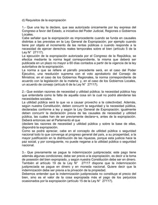 d) Requisitos de la expropiación
1.- Que una ley la declare, que sea autorizada únicamente por ley expresa del
Congreso a favor del Estado, a iniciativa del Poder Judicial, Regiones o Gobiernos
Locales.
Cabe señalar que la expropiación es improcedente cuando se funda en causales
distintas a las previstas en la Ley General de Expropiación; por ejemplo cuando
tiene por objeto el incremento de las rentas públicas o cuando responde a la
necesidad de ejercer derechos reales temporales sobre el bien (artículo 5 de la
Ley N° 27117).
La ejecución de la expropiación autorizada por el Congreso de la República, se
efectúa mediante la norma legal correspondiente, la misma que deberá ser
publicada en un plazo no mayor a 60 días contados a partir de la vigencia de la ley
autoritativa de la expropiación.
La norma a que se refiere el párrafo precedente será, en el caso del Poder
Ejecutivo, una resolución suprema con el voto aprobatorio del Consejo de
Ministros; en el caso de los Gobiernos Regionales, la norma correspondiente de
acuerdo con la legislación de la materia; y, en el caso de los Gobiernos Locales,
un acuerdo de consejo (artículo 6 de la Ley N° 27117).
2.- Que existan razones de necesidad y utilidad pública; la necesidad pública hay
que entenderla como la falta de aquella cosa sin la cual no podrá atenderse las
necesidades sociales.
La utilidad pública será la que va a causar provecho a la colectividad. Además,
según nuestra Constitución, deben concurrir la seguridad y la necesidad pública,
declaradas conforme a ley y según la Ley General de Expropiación; igualmente
deben concurrir la declaración previa de las causales de necesidad y utilidad
pública, las cuales han de ser previamente declara~s, antes de la expropiación.
Deberá entonces ser el Parlamento el que
(declare las razones de necesidad y utilidad pública y sobre la base de ellas,
dispondrá la expropiación.
Como se podrá apreciar, cabe en el concepto de utilidad pública o seguridad
nacional todo lo que convenga al progreso general del país, a su prosperidad, a la
mayor justificación en la distribución de las riquezas, porque esta justicia hace la
paz social, y por consiguiente, no puede negarse a la utilidad pública o seguridad
nacional.
3.- Que previamente se pague la indemnización justipreciada; este pago tiene
además algunas condiciones; debe ser previo a la expropiación, es decir a la toma
de posesión del bien expropiado, y según nuestra Constitución debe ser en dinero.
También el artículo 19 de la Ley N° 27117 dispone que la indemnización
justipreciada se pague en dinero y en moneda nacional. Quiere decir que la
indemnización debe ser previa a la privación de la propiedad.
Debemos entender que la indemnización justipreciada no constituye el precio del
bien, sino es el valor de la cosa expropiada más el pago de los perjuicios
ocasionados por la expropiación (artículo 15 de la Ley N° 27117).

 