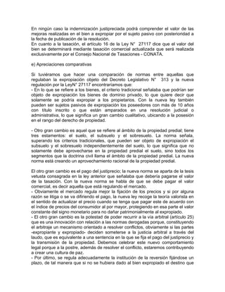 En ningún caso la indemnización justipreciada podrá comprender el valor de las
mejoras realizadas en el bien a expropiar por el sujeto pasivo con posterioridad a
la fecha de publicación de la resolución.
En cuanto a la tasación, el artículo 16 de la Ley N° 27117 dice que el valor del
bien se determinará mediante tasación comercial actualizada que será realizada
exclusivamente por el Consejo Nacional de Tasaciones - CONATA.
e) Apreciaciones comparativas
Si tuviéramos que hacer una comparación de normas entre aquellas que
regulaban la expropiación objeto del Decreto Legislativo N° 313 y la nueva
regulación por la LeyN° 27117 encontraríamos que:
- En lo que se refiere a los bienes, el criterio tradicional señalaba que podrían ser
objeto de expropiación los bienes de dominio privado, lo que quiere decir que
solamente se podría expropiar a los propietarios. Con la nueva ley también
pueden ser sujetos pasivos de expropiación los poseedores con más de 10 años
con título inscrito o que están amparados en una resolución judicial o
administrativa, lo que significa un gran cambio cualitativo, ubicando a la posesión
en el rango del derecho de propiedad.
- Otro gran cambio es aquel que se refiere al ámbito de la propiedad predial; tiene
tres estamentos: el suelo, el subsuelo y el sobresuelo. La norma señala,
superando los criterios tradicionales, que pueden ser objeto de expropiación el
subsuelo y el sobresuelo independientemente del suelo, lo que significa que no
solamente debe aprovecharse en la propiedad predial el suelo, sino todos los
segmentos que la doctrina civil llama el ámbito de la propiedad predial. La nueva
norma está creando un aprovechamiento racional de la propiedad predial.
El otro gran cambio es el pago del justiprecio; la nueva norma se aparta de la tesis
vetusta consagrada en la ley anterior que señalaba que debería pagarse el valor
de la tasación. Con la nueva norma se habla de que se debe pagar el valor
comercial, es decir aquella que está regulando el mercado.
- Obviamente el mercado regula mejor la fijación de los precios y si por alguna
razón se litiga o se va difiriendo el pago, la nueva ley recoge la teoría valorista en
el sentido de actualizar el precio cuando se tenga que pagar este de acuerdo con
el índice de precios del consumidor al por mayor, protegiendo en esa parte el valor
constante del signo monetario para no dañar patrimonialmente al expropiado.
- El otro gran cambio es la potestad de poder recurrir a la vía arbitral (artículo 25)
que es una innovación con relación a las normas derogadas porque, constituyendo
el arbitraje un mecanismo orientado a resolver conflictos, obviamente si las partes
-expropiante y expropiado- deciden someterse a la justicia arbitral a través del
laudo, que es equivalente a una sentencia en la que se fija el pago del justiprecio y
la transmisión de la propiedad. Debemos celebrar este nuevo comportamiento
legal porque a la postre, además de resolver el conflicto, estaremos contribuyendo
a crear una cultura de paz.
- Por último, se regula adecuadamente la institución de la reversión fijándose un
plazo, de tal manera que si no se hubiera dado al bien expropiado el destino que

 