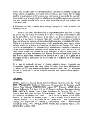 motivó esta medida, podrá revertir al propietario, y así como la entidad expropiante
tiene derecho a la posesión provisoria, entendemos que este mismo derecho debe
asistirle al expropiado; de tal manera que interpuesta la demanda de reversión
debe restituirse a la presentación de ella la posesión del bien expropiado; principio
que aun cuando no está en la norma, nada impediría que el juez aplique esta
política procesal.
4. Abandono del bien por veinte años, en cuyo caso pasa el predio al dominio del
Estado (inciso 4)
Esta en una forma de extinción de la propiedad bastante discutible. La regla
es que no hay res nullius inmobiliario; si los bienes muebles o inmuebles no son
de los particulares, son del Estado. Si se trata de un bien de propiedad de un
particular y a, su muerte no aparece nadie con vocación hereditaria, no existe la
figura de la herencia vacante, obviamente este bien será de propiedad del Estado.
Difícilmente entonces encontraríamos un predio abandonado, salvo que se quiera
señalar, conforme lo indica la Exposición de Motivos del Código Civil, que al
haberse derogado el artículo 822 del Código anterior que consignaba la existencia
de res nullius inmobiliario, se quiere hablar de predios sin dueño, lo cual nosotros
rechazamos porque aun cuando se haya derogado el artículo mencionado, el
principio de res nullius inmobiliario está implícito en nuestra legislación, porque de
otra manera estaríamos fomentando la anarquía en el uso y en el goce de la
propiedad predial y sembrando el desconcierto en el régimen de la propiedad
inmobiliaria.
Si lo que se pretende es que el Estado adquiera bienes inmuebles por
prescripción, creemos que este plazo -veinte (20) años- es contrario a lo dispuesto
por el artículo 950 que señala que los particulares requieren diez (10) años para
adquirir por prescripción; no se entiende entonces esta desarmonía en perjuicio
del Estado.

DOCTRINA
BORDA, Guillermo. Manual de los Derechos Reales. Buenos Aires, Ed. Perrot,
1994; CABANELLAS, Guillermo. Diccionario Enciclopédico de Derecho Usual.
Buenos Aires, Heliasta; ENNECCERUS, Ludwig, KIPP, Theodor y WOLF, Martin.
Tratado de Derecho Civil, tomo 111, vol. 11, Derecho de Cosas. Barcelona, Bosch,
1944; MAZEAUD, Henry, Leon y Jean. Lecciones de Derecho Civil, vol. IV.
Buenos Aires, Ediciones Jurídicas Europa América, 1960; PUIG BRUTAU, José.
Fundamentos de Derecho Civil, tomo 111, vol. l. Barcelona, Bosch; PUIG PEÑA.
Tratado de Derecho Civil español, tomo 111, vol. l. Madrid, Editorial Revista de
Derecho Privado, 1972; REVOREDO DE DEBACKEY, Delia (compiladora).
Código Civil. Exposición de Motivos y Comentarios. Tomo l. Antecedentes
legislativos. Lima, 1985; VASQUEZ RIOS, Alberto. Los Derechos Reales. Lima,
Editorial San Marcos, 1996.

 