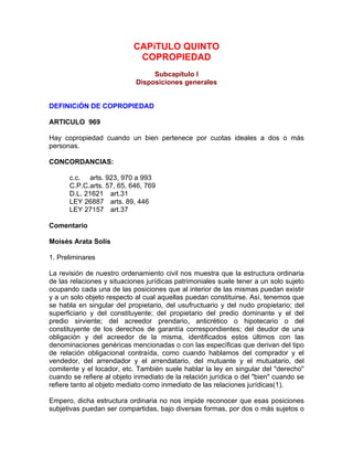 CAPíTULO QUINTO
COPROPIEDAD
Subcapítulo I
Disposiciones generales

DEFINICiÓN DE COPROPIEDAD
ARTICULO 969
Hay copropiedad cuando un bien pertenece por cuotas ideales a dos o más
personas.
CONCORDANCIAS:
c.c. arts. 923, 970 a 993
C.P.C.arts. 57, 65, 646, 769
D.L. 21621 art.31
LEY 26887 arts. 89, 446
LEY 27157 art.37
Comentario
Moisés Arata Solís
1. Preliminares
La revisión de nuestro ordenamiento civil nos muestra que la estructura ordinaria
de las relaciones y situaciones jurídicas patrimoniales suele tener a un solo sujeto
ocupando cada una de las posiciones que al interior de las mismas puedan existir
y a un solo objeto respecto al cual aquellas puedan constituirse. Así, tenemos que
se habla en singular del propietario, del usufructuario y del nudo propietario; del
superficiario y del constituyente; del propietario del predio dominante y el del
predio sirviente; del acreedor prendario, anticrético o hipotecario o del
constituyente de los derechos de garantía correspondientes; del deudor de una
obligación y del acreedor de la misma, identificados estos últimos con las
denominaciones genéricas mencionadas o con las específicas que derivan del tipo
de relación obligacional contraída, como cuando hablamos del comprador y el
vendedor, del arrendador y el arrendatario, del mutuante y el mutuatario, del
comitente y el locador, etc. También suele hablar la ley en singular del "derecho"
cuando se refiere al objeto inmediato de la relación jurídica o del "bien" cuando se
refiere tanto al objeto mediato como inmediato de las relaciones jurídicas(1).
Empero, dicha estructura ordinaria no nos impide reconocer que esas posiciones
subjetivas puedan ser compartidas, bajo diversas formas, por dos o más sujetos o

 
