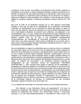 constituido, de ser el caso, por créditos o por derechos sobre bienes corpóreos e
incorpóreos o por ambos; y, sobre el bloque de deudas o pasivo, así tenemos, por
ejemplo, la situación de comunidad derivada de la transmisión mortis causa en la
que los herederos no solamente serán cotitulares de los derechos de crédito y
reales que integran la masa hereditaria sino, también, de las deudas que hubiere
dejado el causante mientras la herencia permanezca indivisa (artículo 871 del
C.C.).
Sea que se trate de la titularidad conjunta de un solo derecho (comunidad
singular) o sea que se trate de la cotitularidad de un patrimonio (comunidad
universal), es característica de la comunidad la unidad del objeto, es decir, el
hecho de que todos los comuneros ostentan una sola e idéntica titularidad sobre
uno o más objetos inmediatos -un derecho real o crediticio, una obligación o una
universalidad-lo que, a su vez, implica que la titularidad de cada integrante de la
comunidad no pueda ser referida a partes individualizadas del objeto mediato de la
relación jurídica, esto es, el bien o las actividades prestacionales
correspondientes. Así considerada, la comunidad constituye una indivisión en
virtud de la cual cada comunero "tiene sobre la totalidad de una misma cosa y
sobre cada una de sus partes derechos de idéntica naturaleza jurídica o, mejor, un
solo derecho" (ALESSANDRI, p. 108).
Una vez delimitado su objeto, la problemática que se cierne en torno a la situación
de comunidad radica en la forma en la que el ordenamiento jurídico organiza la
atribución de la titularidad que ostentan, simultáneamente, varios sujetos tanto en
lo que se refiere al propio objeto inmediato (derechos, prestaciones), como con
respecto a la incidencia de dicha titularidad sobre el objeto mediato (bienes en
sentido estricto y las actividades u omisiones prestacionales). Conforme con ello, a
diferencia de lo que ocurre con la situación de titularidad correspondiente a un solo
sujeto, la situación de comunidad o de titularidad conjunta supondrá la
configuración de una "estructura interna de organización" (ÁLVAREZ
CAPEROCHIPI, p. 185), prevista para regular el ejercicio de las potestades y
facultades que confiere el derecho en situación de comunidad; la concurrencia de
los comuneros para la formación de una voluntad conjunta como presupuesto para
la eficacia de los actos de administración y de disposición que se practiquen sobre
el bien o derecho que es objeto de comunidad; la configuración de un régimen de
participación respecto de los provechos y cargas relativas a los bienes sobre los
que se ostenta una titularidad conjunta; la organización de un régimen de
responsabilidad interna o entre los comuneros y uno de responsabilidad externa o
de la comunidad respecto de terceros; la configuración de una normativa
destinada a regular la división de la comunidad; etc.
3. Los modelos de comunidad: la comunidad romana y la comunidad eermánica
Con relación a esa "estructura interna de organización" a la que se
reconduce la regulación del fenómeno de la titularidad conjunta o comunidad, la
doctrina ha distinguido dos formas: una, denominada romana o comunidad
ordinaria; y, la otra, denominada germánica o comunidad en mano común. Las

 
