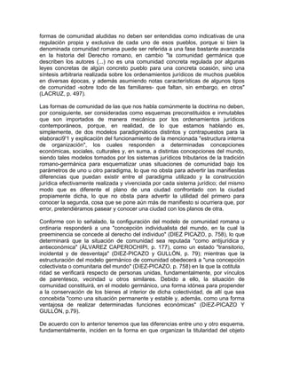 formas de comunidad aludidas no deben ser entendidas como indicativas de una
regulación propia y exclusiva de cada uno de esos pueblos, porque si bien la
denominada comunidad romana puede ser referida a una fase bastante avanzada
en la historia del Derecho romano, en cambio "la comunidad germánica que
describen los autores (...) no es una comunidad concreta regulada por algunas
leyes concretas de algún concreto pueblo para una concreta ocasión, sino una
síntesis arbitraria realizada sobre los ordenamientos jurídicos de muchos pueblos
en diversas épocas, y además asumiendo notas características de algunos tipos
de comunidad -sobre todo de las familiares- que faltan, sin embargo, en otros"
(LACRUZ, p. 497).
Las formas de comunidad de las que nos habla comúnmente la doctrina no deben,
por consiguiente, ser consideradas como esquemas preconstituidos e inmutables
que son importados de manera mecánica por los ordenamientos jurídicos
contemporáneos, porque, en realidad, de lo que estamos hablando es,
simplemente, de dos modelos paradigmáticos distintos y contrapuestos para la
elaboraci9'1 y explicación del funcionamiento de la mencionada "estructura interna
de organización", los cuales responden a determinadas concepciones
económicas, sociales, culturales y, en suma, a distintas concepciones del mundo,
siendo tales modelos tomados por los sistemas jurídicos tributarios de la tradición
romano-germánica para esquematizar unas situaciones de comunidad bajo los
parámetros de uno u otro paradigma, lo que no obsta para advertir las manifiestas
diferencias que puedan existir entre el paradigma utilizado y la construcción
jurídica efectivamente realizada y vivenciada por cada sistema jurídico; del mismo
modo que es diferente el plano de una ciudad confrontado con la ciudad
propiamente dicha, lo que no obsta para advertir la utilidad del primero para
conocer la segunda, cosa que se pone aún más de manifiesto si ocurriera que, por
error, pretendiéramos pasear y conocer una ciudad con los planos de otra.
Conforme con lo señalado, la configuración del modelo de comunidad romana u
ordinaria responderá a una "concepción individualista del mundo, en la cual la
preeminencia se concede al derecho del individuo" (DIEZ PICAZO, p. 758), lo que
determinará que la situación de comunidad sea reputada "como antijurídica y
antieconómica" (ÁLVAREZ CAPEROCHIPI, p. 177), como un estado "transitorio,
incidental y de desventaja" (DíEZ-PICAZO y GULLÓN, p. 79); mientras que la
estructuración del modelo germánico de comunidad obedecerá a "una concepción
colectivista o comunitaria del mundo" (DíEZ-PICAZO, p. 758) en la que la cotitula
ridad se verificará respecto de personas unidas, fundamentalmente, por vínculos
de parentesco, vecindad u otros similares. Debido a ello, la situación de
comunidad constituirá, en el modelo germánico, una forma idónea para propender
a la conservación de los bienes al interior de dicha colectividad, de allí que sea
concebida "como una situación permanente y estable y, además, como una forma
ventajosa de realizar determinadas funciones económicas" (DíEZ-PICAZO Y
GULLÓN, p.79).
De acuerdo con lo anterior tenemos que las diferencias entre uno y otro esquema,
fundamentalmente, inciden en la forma en que organizan la titularidad del objeto

 