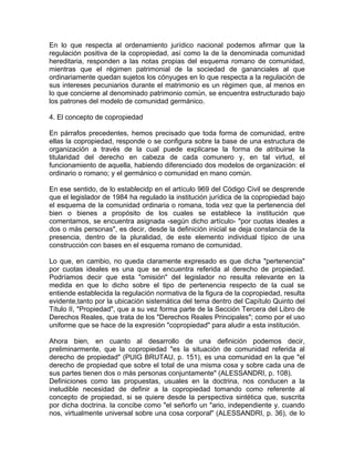 En lo que respecta al ordenamiento jurídico nacional podemos afirmar que la
regulación positiva de la copropiedad, así como la de la denominada comunidad
hereditaria, responden a las notas propias del esquema romano de comunidad,
mientras que el régimen patrimonial de la sociedad de gananciales al que
ordinariamente quedan sujetos los cónyuges en lo que respecta a la regulación de
sus intereses pecuniarios durante el matrimonio es un régimen que, al menos en
lo que concierne al denominado patrimonio común, se encuentra estructurado bajo
los patrones del modelo de comunidad germánico.
4. El concepto de copropiedad
En párrafos precedentes, hemos precisado que toda forma de comunidad, entre
ellas la copropiedad, responde o se configura sobre la base de una estructura de
organización a través de la cual puede explicarse la forma de atribuirse la
titularidad del derecho en cabeza de cada comunero y, en tal virtud, el
funcionamiento de aquella, habiendo diferenciado dos modelos de organización: el
ordinario o romano; y el germánico o comunidad en mano común.
En ese sentido, de lo establecidp en el artículo 969 del Código Civil se desprende
que el legislador de 1984 ha regulado la institución jurídica de la copropiedad bajo
el esquema de la comunidad ordinaria o romana, toda vez que la pertenencia del
bien o bienes a propósito de los cuales se establece la institución que
comentamos, se encuentra asignada -según dicho artículo- "por cuotas ideales a
dos o más personas", es decir, desde la definición inicial se deja constancia de la
presencia, dentro de la pluralidad, de este elemento individual típico de una
construcción con bases en el esquema romano de comunidad.
Lo que, en cambio, no queda claramente expresado es que dicha "pertenencia"
por cuotas ideales es una que se encuentra referida al derecho de propiedad.
Podríamos decir que esta "omisión" del legislador no resulta relevante en la
medida en que lo dicho sobre el tipo de pertenencia respecto de la cual se
entiende establecida la regulación normativa de la figura de la copropiedad, resulta
evidente,tanto por la ubicación sistemática del tema dentro del Capítulo Quinto del
Título II, "Propiedad", que a su vez forma parte de la Sección Tercera del Libro de
Derechos Reales, que trata de los "Derechos Reales Principales"; como por el uso
uniforme que se hace de la expresión "copropiedad" para aludir a esta institución.
Ahora bien, en cuanto al desarrollo de una definición podemos decir,
preliminarmente, que la copropiedad "es la situación de comunidad referida al
derecho de propiedad" (PUIG BRUTAU, p. 151), es una comunidad en la que "el
derecho de propiedad que sobre el total de una misma cosa y sobre cada una de
sus partes tienen dos o más personas conjuntamente" (ALESSANDRI, p. 108).
Definiciones como las propuestas, usuales en la doctrina, nos conducen a la
ineludible necesidad de definir a la copropiedad tomando como referente al
concepto de propiedad, si se quiere desde la perspectiva sintética que, suscrita
por dicha doctrina. la concibe como "el señorfo un "ario, independiente y. cuando
nos, virtualmente universal sobre una cosa corporal" (ALESSANDRI, p. 36), de lo

 