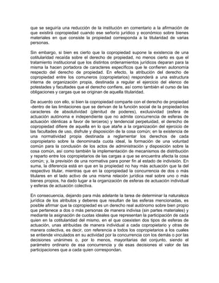 que se seguiría una reducción de la institución en comentario a la afirmación de
que existirá copropiedad cuando ese señorío jurídico y económico sobre bienes
materiales en que consiste la propiedad corresponda a la titularidad de varias
personas.
Sin embargo, si bien es cierto que la copropiedad supone la existencia de una
cotitularidad recaída sobre el derecho de propiedad, no menos cierto es que el
tratamiento institucional que los distintos ordenamientos jurídicos deparan para la
misma la hacen portadora de caracteres específicos que le confieren autonomía
respecto del derecho de propiedad. En efecto, la atribución del derecho de
copropiedad entre los comuneros (copropietarios) responderá a una estructura
interna de organización propia, destinada a regular el ejercicio del elenco de
potestades y facultades que el derecho confiere, así como también el curso de las
obligaciones y cargas que se originan de aquella titularidad.
De acuerdo con ello, si bien la copropiedad comparte con el derecho de propiedad
-dentro de las limitaciones que se derivan de la función social de la propiedad-los
caracteres de absolutividad (plenitud de poderes), exclusividad (esfera de
actuación autónoma e independiente que no admite concurrencia de esferas de
actuación idénticas a favor de terceros) y tendencial perpetuidad, el derecho de
copropiedad difiere de aquella en lo que atañe a la organización del ejercicio de
las facultades de uso, disfrute y disposición de la cosa común; en la existencia de
una normatividad propia destinada a reglamentar los derechos de cada
copropietario sobre la denominada cuota ideal, la formación de una voluntad
común para la conclusión de los actos de administración y disposición sobre la
cosa común, así como también la implementación de mecanismos de distribución
y reparto entre los copropietarios de las cargas a que se encuentra afecta la cosa
común; y, la previsión de una normativa para poner fin al estado de indivisión. En
suma, la diferencia está en que en la propiedad no hay más actuación que la del
respectivo titular, mientras que en la copropiedad la concurrencia de dos o más
titulares en el lado activo de una misma relación jurídica real sobre uno o más
bienes propios, ha dado lugar a la organización de esferas de actuación individual
y esferas de actuación colectiva.
En consecuencia, dejando para más adelante la tarea de determinar la naturaleza
jurídica de los atributos y deberes que resultan de las esferas mencionadas, es
posible afirmar que la copropiedad es un derecho real autónomo sobre bien propio
que pertenece a dos o más personas de manera indivisa (sin partes materiales) y
mediante la asignación de cuotas ideales que representan la participación de cada
quien en la cotitularidad del mismo, en el que coexisten dos tipos de esferas de
actuación, unas atribuidas de manera individual a cada copropietario y otras de
manera colectiva, es decir, con referencia a todos los copropietarios a los cuales
se entiende vinculados en su actividad por la concurrencia con los demás o por las
decisiones unánimes o, por lo menos, mayoritarias del conjunto, siendo el
parámetro ordinario de esa concurrencia y de esas decisiones el valor de las
participaciones que a cada quien correspondan.

 