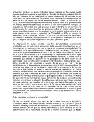 encuentren divididos en partes individual izadas respecto de las cuales pueda
decirse que le corresponda a cada titular un derecho de dominio exclusivo. Siendo
ello así, ninguno de los copropietarios puede circunscribir el ejercicio de su
derecho a una parte de la cosa físicamente individualizada sino que el mismo "se
extiende a todas y cada una de las partes de la cosa común" (ALESSANDRI, p.
107). La verificación del supuesto contrario nos pondría frente a lo que la doctrina
ha dado en denominar comunidad pro diviso, el cual técnicamente no configura un
supuesto de comunidad toda vez que aquí lo que se tendría es, simplemente, la
concurrencia de varios derechos de propiedad sobre un mismo objeto "cuyas
partes, constitutivas cada una de un derecho perteneciente exclusivamente a un
titular distinto, están unidas o coligadas" (ALESSANDRI, p. 107), un ejemplo de
esto último sería, por ejemplo, el caso del espacio previsto para estacionamiento
de un edificio en el que, sin más delimitación física que unas líneas pintadas en el
piso, se asignan secciones de propiedad exclusiva para cada quien.
iv) Asignación de cuotas ideales.- Las tres características anteriormente
analizadas son, por así decirlo, comunes a toda situación de cotitularidad en un
derecho o en un patrimonio, sea que la misma se encuentre organizada bajo los
parámetros de la comunidad romana o de la comunidad germánica. En cambio, la
característica que ahora consideramos es típica del modelo de comunidad romano
en el que el individualismo que lo sustenta llega a su pico más alto cuando logra
identificar dentro de lo plural algo exclusivamente individual, la cuota ideal o
abstracta que grafica el quantum de la participación de cada quien en la
comunidad y que tiene trascendencia para el individuo al que se le asigna no solocomo medida de sus beneficios y cargas, de su poder de voto y de su
participación en la liquidación de la comunidad, sino también, como un objeto de
derecho que incorpora su participación dentro de la comunidad y le permite
negociar e intercambiar su posición, con el añadido de convertirse, en última
instancia, en el sustento final de la destrucción de la propia comunidad porque se
entiende que tras la facultad de pedir la partición se encuentra una suerte de
derecho del individuo de materializar su participación ideal o abstracta, de forma
tal que este interés individual es puesto por encima de cualquier eventual interés
colectivo en mantener la situación de cotitularidad, salvo que ese interés colectivo
se haya traducido, por mandato de la ley o por voluntad de las partes, en una
situación de indivisión permanente o temporal. Se dice, en ese sentido, que "cada
condómino tiene atribuida una fracción aritmética de la cosa común que se
incorpora a su patrimonio como entidad autónoma mientras dura la indivisión, para
concretarse en una porción material de la cosa común al ser esta dividida" (PUIG
BRUTAU, p. 151).
6. La naturaleza jurídica de la copropiedad
Si bien es posible afirmar que tanto en la doctrina como en la legislación
comparada existe una suerte de coincidencia temática y de orientación general
respecto de la regulación del fenómeno de la copropiedad bajo los cánones de un
modelo romano, en lo que no existe coincidencia a nivel doctrinal es en la
determinación de la naturaleza jurídica de la misma, discusión que va desde

 