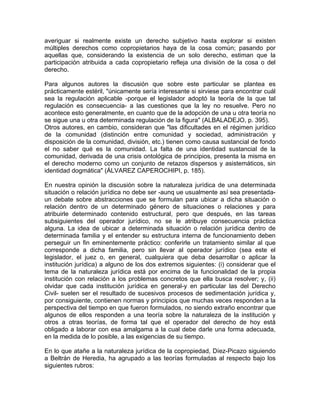 averiguar si realmente existe un derecho subjetivo hasta explorar si existen
múltiples derechos como copropietarios haya de la cosa común; pasando por
aquellas que, considerando la existencia de un solo derecho, estiman que la
participación atribuida a cada copropietario refleja una división de la cosa o del
derecho.
Para algunos autores la discusión que sobre este particular se plantea es
prácticamente estéril, "únicamente sería interesante si sirviese para encontrar cuál
sea la regulación aplicable -porque el legislador adoptó la teoría de la que tal
regulación es consecuencia- a las cuestiones que la ley no resuelve. Pero no
acontece esto generalmente, en cuanto que de la adopción de una u otra teoría no
se sigue una u otra determinada regulación de la figura" (ALBALADEJO, p. 395).
Otros autores, en cambio, consideran que "las dificultades en el régimen jurídico
de la comunidad (distinción entre comunidad y sociedad, administración y
disposición de la comunidad, división, etc.) tienen como causa sustancial de fondo
el no saber qué es la comunidad. La falta de una identidad sustancial de la
comunidad, derivada de una crisis ontológica de principios, presenta la misma en
el derecho moderno como un conjunto de retazos dispersos y asistemáticos, sin
identidad dogmática" (ÁLVAREZ CAPEROCHIPI, p. 185).
En nuestra opinión la discusión sobre la naturaleza jurídica de una determinada
situación o relación jurídica no debe ser -aunq ue usualmente así sea presentadaun debate sobre abstracciones que se formulan para ubicar a dicha situación o
relación dentro de un determinado género de situaciones o relaciones y para
atribuirle determinado contenido estructural, pero que después, en las tareas
subsiguientes del operador jurídico, no se le atribuye consecuencia práctica
alguna. La idea de ubicar a determinada situación o relación jurídica dentro de
determinada familia y el entender su estructura interna de funcionamiento deben
perseguir un fin eminentemente práctico: conferirle un tratamiento similar al que
corresponde a dicha familia, pero sin llevar al operador jurídico (sea este el
legislador, el juez o, en general, cualquiera que deba desarrollar o aplicar la
institución jurídica) a alguno de los dos extremos siguientes: (i) considerar que el
tema de la naturaleza jurídica está por encima de la funcionalidad de la propia
institución con relación a los problemas concretos que ella busca resolver; y, (ii)
olvidar que cada institución jurídica en general-y en particular las del Derecho
Civil- suelen ser el resultado de sucesivos procesos de sedimentación jurídica y,
por consiguiente, contienen normas y principios que muchas veces responden a la
perspectiva del tiempo en que fueron formulados, no siendo extraño encontrar que
algunos de ellos responden a una teoría sobre la naturaleza de la institución y
otros a otras teorías, de forma tal que el operador del derecho de hoy está
obligado a laborar con esa amalgama a la cual debe darle una forma adecuada,
en la medida de lo posible, a las exigencias de su tiempo.
En lo que atañe a la naturaleza jurídica de la copropiedad, Díez-Picazo siguiendo
a Beltrán de Heredia, ha agrupado a las teorías formuladas al respecto bajo los
siguientes rubros:

 