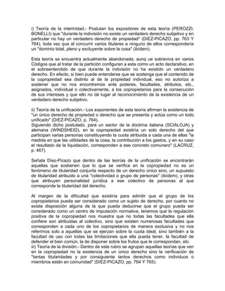i) Teoría de la interinidad.- Postulan los expositores de esta teoría (PEROZZI,
BONELLI) que "durante la indivisión no existe un verdadero derecho subjetivo y en
particular no hay un verdadero derecho de propiedad" (DíEZ-PICAZO, pp. 763 Y
764), toda vez que al concurrir varios titulares a ninguno de ellos correspondería
un "dominio total, pleno y excluyente sobre la cosa" (ibídem).
Esta teoría se encuentra actualmente abandonada, aunq ue sobreviva en varios
Códigos que al tratar de la partición configuran a esta como un acto declarativo, en
el sobreentendido de que durante la indivisión no ha existido un verdadero
derecho. En efecto, si bien puede entenderse que se sostenga que el contenido de
la copropiedad sea distinto al de la propiedad individual, eso no autoriza a
sostener que no nos encontremos ante poderes, facultades, atributos, etc.,
asignados, individual o colectivamente, a los copropietarios para la consecución
de sus intereses y que ello no dé lugar al reconocimiento de la existencia de un
verdadero derecho subjetivo.
ii) Teoría de la unificación.- Los exponentes de esta teoría afirman la existencia de
"un único derecho de propiedad o derecho que se presenta y actúa como un todo
unificado" (DíEZ-PICAZO, p. 764).
Siguiendo dicho postulado, para un sector de la doctrina italiana (SCIALOJA) y
alemana (WINDSHEID), en la copropiedad existiría un solo derecho del que
participan varias personas constituyendo la cuota atribuida a cada una de ellas "la
medida en que las utilidades de la cosa, la contribución a los gastos, y en su caso
el resultado de la liquidación, corresponden a ese concreto comunero" (LACRUZ,
p. 467).
Señala Díez-Picazo que dentro de las teorías de la unificación se encontrarán
aquellas que sostienen que lo que se verifica en la copropiedad no es un
fenómeno de titularidad conjunta respecto de un derecho único sino, un supuesto
de titularidad atribuido a una "colectividad o grupo de personas" (ibídem), y otras
que atribuyen personalidad jurídica a ese colectivo de personas al que
corresponde la titularidad del derecho.
Al margen de la dificultad que existiría para admitir que el grupo de los
copropietarios pueda ser considerado como un sujeto de derecho, por cuanto no
existe disposición alguna de la que pueda deducirse que el grupo pueda ser
considerado como un centro de imputación normativa, tenemos que la regulación
positiva de la copropiedad nos muestra que no todas las facultades que ella
confiere son atribuidas al colectivo, sino que existen numerosas facultades que
corresponden a cada uno de los copropietarios de manera exclusiva y no nos
referimos solo a aquellas que se ejerzan sobre la cuota ideal, sino también a la
facultad de uso con todas las limitaciones que ella pueda tener, la facultad de
defender el bien común, la de disponer sobre los frutos que le correspondan, etc.
iii) Teoría de la división.- Dentro de este rubro se agrupan aquellas teorías que ven
en la copropiedad no la existencia de un único derecho sino la verificación de
''tantas titularidades y por consiguiente tantos derechos como individuos o
miembros están en comunidad" (DíEZ-PICAZO, pp. 764 Y 765).

 