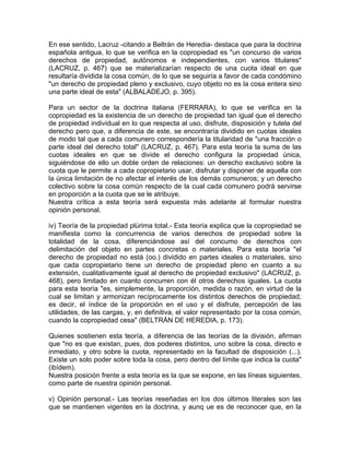 En ese sentido, Lacruz -citando a Beltrán de Heredia- destaca que para la doctrina
española antigua, lo que se verifica en la copropiedad es "un concurso de varios
derechos de propiedad, autónomos e independientes, con varios titulares"
(LACRUZ, p. 467) que se materializarían respecto de una cuota ideal en que
resultaría dividida la cosa común, de lo que se seguiría a favor de cada condómino
"un derecho de propiedad pleno y exclusivo, cuyo objeto no es la cosa entera sino
una parte ideal de esta" (ALBALADEJO, p. 395).
Para un sector de la doctrina italiana (FERRARA), lo que se verifica en la
copropiedad es la existencia de un derecho de propiedad tan igual que el derecho
de propiedad individual en lo que respecta al uso, disfrute, disposición y tutela del
derecho pero que, a diferencia de este, se encontraría dividido en cuotas ideales
de modo tal que a cada comunero correspondería la titularidad de "una fracción o
parte ideal del derecho total" (LACRUZ, p. 467). Para esta teoría la suma de las
cuotas ideales en que se divide el derecho configura la propiedad única,
siguiéndose de ello un doble orden de relaciones: un derecho exclusivo sobre la
cuota que le permite a cada copropietario usar, disfrutar y disponer de aquella con
la única limitación de no afectar el interés de los demás comuneros; y un derecho
colectivo sobre la cosa común respecto de la cual cada comunero podrá servirse
en proporción a la cuota que se le atribuye.
Nuestra crítica a esta teoría será expuesta más adelante al formular nuestra
opinión personal.
iv) Teoría de la propiedad plúrima total.- Esta teoría explica que la copropiedad se
manifiesta como la concurrencia de varios derechos de propiedad sobre la
totalidad de la cosa, diferenciándose así del concumo de derechos con
delimitación del objeto en partes concretas o materiales. Para esta teoría "el
derecho de propiedad no está (oo.) dividido en partes ideales o materiales, sino
que cada copropietario tiene un derecho de propiedad pleno en cuanto a su
extensión, cualitativamente igual al derecho de propiedad exclusivo" (LACRUZ, p.
468), pero limitado en cuanto concurren con él otros derechos iguales. La cuota
para esta teoría "es, simplemente, la proporción, medida o razón, en virtud de la
cual se limitan y armonizan recíprocamente los distintos derechos de propiedad;
es decir, el índice de la proporción en el uso y el disfrute, percepción de las
utilidades, de las cargas, y, en definitiva, el valor representado por la cosa común,
cuando la copropiedad cesa" (BELTRÁN DE HEREDIA, p. 173).
Quienes sostienen esta teoría, a diferencia de las teorías de la división, afirman
que "no es que existan, pues, dos poderes distintos, uno sobre la cosa, directo e
inmediato, y otro sobre la cuota, representado en la facultad de disposición (...).
Existe un solo poder sobre toda la cosa, pero dentro del límite que indica la cuota"
(ibídem).
Nuestra posición frente a esta teoría es la que se expone, en las líneas siguientes,
como parte de nuestra opinión personal.
v) Opinión personal.- Las teorías reseñadas en los dos últimos literales son las
que se mantienen vigentes en la doctrina, y aunq ue es de reconocer que, en la

 
