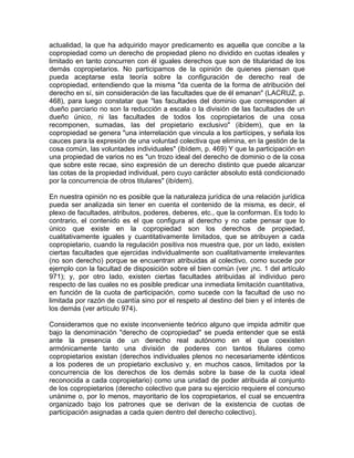 actualidad, la que ha adquirido mayor predicamento es aquella que concibe a la
copropiedad como un derecho de propiedad pleno no dividido en cuotas ideales y
limitado en tanto concurren con él iguales derechos que son de titularidad de los
demás copropietarios. No participamos de la opinión de quienes piensan que
pueda aceptarse esta teoría sobre la configuración de derecho real de
copropiedad, entendiendo que la misma "da cuenta de la forma de atribución del
derecho en sí, sin consideración de las facultades que de él emanan" (LACRUZ, p.
468), para luego constatar que "las facultades del dominio que corresponden al
dueño parciario no son la reducción a escala o la división de las facultades de un
dueño único, ni las facultades de todos los copropietarios de una cosa
recomponen, sumadas, las del propietario exclusivo" (ibídem), que en la
copropiedad se genera "una interrelación que vincula a los partícipes, y señala los
cauces para la expresión de una voluntad colectiva que elimina, en la gestión de la
cosa común, las voluntades individuales" (ibídem, p. 469) Y que la participación en
una propiedad de varios no es "un trozo ideal del derecho de dominio o de la cosa
que sobre este recae, sino expresión de un derecho distinto que puede alcanzar
las cotas de la propiedad individual, pero cuyo carácter absoluto está condicionado
por la concurrencia de otros titulares" (ibídem).
En nuestra opinión no es posible que la naturaleza jurídica de una relación jurídica
pueda ser analizada sin tener en cuenta el contenido de la misma, es decir, el
plexo de facultades, atributos, poderes, deberes, etc., que la conforman. Es todo lo
contrario, el contenido es el que configura al derecho y no cabe pensar que lo
único que existe en la copropiedad son los derechos de propiedad,
cualitativamente iguales y cuantitativamente limitados, que se atribuyen a cada
copropietario, cuando la regulación positiva nos muestra que, por un lado, existen
ciertas facultades que ejercidas individualmente son cualitativamente irrelevantes
(no son derecho) porque se encuentran atribuidas al colectivo, como sucede por
ejemplo con la facultad de disposición sobre el bien común (ver ¡nc. 1 del artículo
971); y, por otro lado, existen ciertas facultades atribuidas al individuo pero
respecto de las cuales no es posible predicar una inmediata limitación cuantitativa,
en función de la cuota de participación, como sucede con la facultad de uso no
limitada por razón de cuantía sino por el respeto al destino del bien y el interés de
los demás (ver artículo 974).
Consideramos que no existe inconveniente teórico alguno que impida admitir que
bajo la denominación "derecho de copropiedad" se pueda entender que se está
ante la presencia de un derecho real autónomo en el que coexisten
armónicamente tanto una división de poderes con tantos titulares como
copropietarios existan (derechos individuales plenos no necesariamente idénticos
a los poderes de un propietario exclusivo y, en muchos casos, limitados por la
concurrencia de los derechos de los demás sobre la base de la cuota ideal
reconocida a cada copropietario) como una unidad de poder atribuida al conjunto
de los copropietarios (derecho colectivo que para su ejercicio requiere el concurso
unánime o, por lo menos, mayoritario de los copropietarios, el cual se encuentra
organizado bajo los patrones que se derivan de la existencia de cuotas de
participación asignadas a cada quien dentro del derecho colectivo).

 