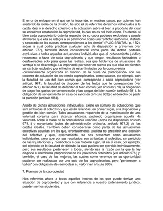 El error de enfoque en el que se ha incurrido, en muchos casos, por quienes han
sostenido la teoría de la división, ha sido el de referir los derechos individuales a la
cuota ideal y el derecho colectivo a la actuación sobre el bien a propósito del cual
se encuentra establecida la copropiedad, lo cual no es del todo cierto. En efecto, si
bien cada copropietario ostenta respecto de su cuota poderes exclusivos y puede
afirmarse que ella se integra a su patrimonio como una "entidad autónoma, distinta
y separada de las cuotas correspondientes a los demás" (PUIG BRUTAU, p. 152),
sobre la cual podrá practicar cualquier acto de disposición o gravamen (ver
artículo 977), también deben considerarse como parte de dichos poderes
exclusivos a todas aquellas actuaciones individuales que el ordenamiento jurídico
reconozca a favor de cada copropietario y que tengan resultados favorables o
desfavorables solo para quien las realiza, sea que hablemos de situaciones de
ventaja o de desventaja. Lo importante por tener en cuenta es que ellas no pierden
su carácter exclusivo por el hecho de estar limitadas por la concurrencia
-ordinariamente organizada en función de la cuota de participación- con los
poderes de actuación de los demás copropietarios, como sucede, por ejemplo, con
la facultad de uso del bien común que corresponde a cada copropietario (ver
artículo 974), la facultad de disponer de los frutos que le correspondan (ver
artículo 977), la facultad de defender el bien común (ver artículo 979), la obligación
de pagar los gastos de conservación y las cargas del bien común (artículo 981), la
obligación de saneamiento en caso de evicción (artículo 982) o el derecho de pedir
la partición (artículo 984).
Aliado de dichas actuaciones individuales, existe un cúmulo de actuaciones que
son atribuidas al colectivo y que están referidas, en primer lugar, a la disposición y
gestión del bien común. Tales actuaciones requerirán de la manifestación de una
voluntad conjunta para alcanzar eficacia, pudiendo organizarse aquella -la
voluntad- sobre la base de la concurrencia unánime (actos de disposición artículo
971.1) o mayoritaria (actos de administración ordinaria, artículo 971.2) de las
cuotas ideales. También deben considerarse como parte de las actuaciones
colectivas aquellas en las que, eventualmente, pudiera no preexistir una decisión
del colectivo y que, externamente, se nos presentan como actuaciones
individuales, pero que por sus resultados son atribuidas al colectivo, sin perjuicio
de las liquidaciones y reembolsos a que hubiere lugar, tal es el caso, por ejemplo,
del ejercicio de la facultad de disfrute, la cual pudiera ser ejercida individualmente,
pero sus resultados pertenecen a todos, siendo esa la razón por la que la ley
dispone el reembolso proporcional de los provechos obtenidos (ver artículo 976) y,
también, el caso de las mejoras, las cuales como veremos en su oportunidad
pudieran ser realizadas por uno solo de los copropietarios, pero "pertenecen a
todos" con obligación de reembolsar su valor (ver artículo 980).
7. Fuentes de la copropiedad
Nos referimos ahora a todos aquellos hechos de los que puede derivar una
situación de copropiedad y que con referencia a nuestro ordenamiento jurídico,
pueden ser los siguientes:

 