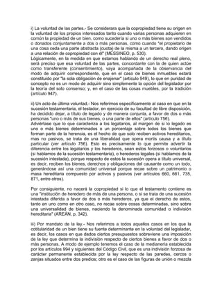 i) La voluntad de las partes.- Se considerara que la copropiedad tiene su origen en
la voluntad de los propios interesados tanto cuando varias personas adquieren en
común la propiedad de un bien, como sucedería si uno o más bienes son vendidos
o donados conjuntamente a dos o más personas, como cuando "el propietario de
una cosa ceda una parte abstracta (cuota) de la misma a un tercero, dando origen
a una relación de copropiedad con él" (MESSINEO, p. 530).
Lógicamente, en la medida en que estamos hablando de un derecho real pleno,
será preciso que esa voluntad de las partes, concordante con la de quien actúe
como transferente (consentimiento), vaya acompañada de la observancia del
modo de adquirir correspondiente, que en el caso de bienes inmuebles estará
constituido por "la sola obligación de enajenar" (artículo 949), lo que en puridad de
concepto no es un modo de adquirir sino simplemente la opción del legislador por
la teoría del solo consenso; y, en el caso de las cosas muebles, por la tradición
(artículo 947).
ii) Un acto de última voluntad.- Nos referimos específicamente al caso en que en la
sucesión testamentaria, el testador, en ejercicio de su facultad de libre disposición,
ha decidido dejar, a título de legado y de manera conjunta, a favor de dos o más
personas "uno o más de sus bienes, o una parte de ellos" (artículo 756).
Adviértase que lo que caracteriza a los legatarios, al margen de si lo legado es
uno o más bienes determinados o un porcentaje sobre todos los bienes que
forman parte de la herencia, es el hecho de que solo reciben activos hereditarios,
mas no pasivos, se trata de una liberalidad que opera mortis causa y a título
particular (ver artículo 756). Esto es precisamente lo que permite advertir la
diferencia entre los legatarios y los herederos, sean estos forzosos o voluntarios
(si hablamos de la sucesión testamentaria), o herederos legales (si hablamos de la
sucesión intestada), porque respecto de estos la sucesión opera a título universal,
es decir, reciben los bienes, derechos y obligaciones del causante como un todo,
generándose así una comunidad universal porque recae sobre un patrimonio o
masa hereditaria compuesto por activos y pasivos (ver artículos 660, 661, 735,
871, entre otros).
Por consiguiente, no nacerá la copropiedad si lo que el testamento contiene es
una "institución de heredero de más de una persona, o si se trata de una sucesión
intestada diferida a favor de dos o más herederos, ya que el derecho de estos,
tanto en uno como en otro caso, no recae sobre cosas determinadas, sino sobre
una universalidad de bienes, naciendo la denominada comunidad o indivisión
hereditaria" (AREÁN, p. 342).
iii) Por mandato de la ley.- Nos referimos a todos aquellos casos en los que la
cotitularidad de un bien tiene su fuente determinante en la voluntad del legisladar,
es decir, los casos en que dados ciertos presupuestos sobreviene una imposición
de la ley que determina la indivisión respecto de ciertos bienes a favor de dos o
más personas. A modo de ejemplo tenemos el caso de la medianería establecida
por los artículos 994 y siguientes del Código Civil, que es una indivisión forzosa de
carácter permanente establecida por la ley respecto de las paredes, cercos o
zanjas situados entre dos predios; otro es el caso de las figuras de unión o mezcla

 