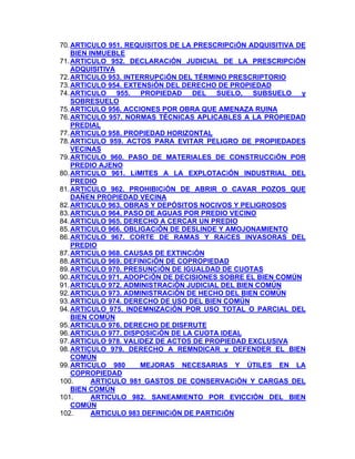 70. ARTICULO 951. REQUISITOS DE LA PRESCRIPCiÓN ADQUISITIVA DE
BIEN INMUEBLE
71. ARTICULO 952. DECLARACiÓN JUDICIAL DE LA PRESCRIPCiÓN
ADQUISITIVA
72. ARTICULO 953. INTERRUPCiÓN DEL TÉRMINO PRESCRIPTORIO
73. ARTICULO 954. EXTENSiÓN DEL DERECHO DE PROPIEDAD
74. ARTICULO 955. PROPIEDAD DEL SUELO, SUBSUELO y
SOBRESUELO
75. ARTICULO 956. ACCIONES POR OBRA QUE AMENAZA RUINA
76. ARTICULO 957. NORMAS TÉCNICAS APLICABLES A LA PROPIEDAD
PREDIAL
77. ARTICULO 958. PROPIEDAD HORIZONTAL
78. ARTICULO 959. ACTOS PARA EVITAR PELIGRO DE PROPIEDADES
VECINAS
79. ARTICULO 960. PASO DE MATERIALES DE CONSTRUCCiÓN POR
PREDIO AJENO
80. ARTICULO 961. LíMITES A LA EXPLOTACiÓN INDUSTRIAL DEL
PREDIO
81. ARTICULO 962. PROHIBICiÓN DE ABRIR O CAVAR POZOS QUE
DAÑEN PROPIEDAD VECINA
82. ARTICULO 963. OBRAS Y DEPÓSITOS NOCIVOS Y PELIGROSOS
83. ARTICULO 964. PASO DE AGUAS POR PREDIO VECINO
84. ARTICULO 965. DERECHO A CERCAR UN PREDIO
85. ARTICULO 966. OBLIGACiÓN DE DESLINDE Y AMOJONAMIENTO
86. ARTICULO 967. CORTE DE RAMAS Y RAíCES INVASORAS DEL
PREDIO
87. ARTICULO 968. CAUSAS DE EXTINCiÓN
88. ARTICULO 969. DEFINICiÓN DE COPROPIEDAD
89. ARTICULO 970. PRESUNCiÓN DE IGUALDAD DE CUOTAS
90. ARTICULO 971. ADOPCiÓN DE DECISIONES SOBRE EL BIEN COMÚN
91. ARTICULO 972. ADMINISTRACiÓN JUDICIAL DEL BIEN COMÚN
92. ARTICULO 973. ADMINISTRACiÓN DE HECHO DEL BIEN COMÚN
93. ARTICULO 974. DERECHO DE USO DEL BIEN COMÚN
94. ARTICULO 975. INDEMNIZACiÓN POR USO TOTAL O PARCIAL DEL
BIEN COMÚN
95. ARTICULO 976. DERECHO DE DISFRUTE
96. ARTICULO 977. DISPOSICiÓN DE LA CUOTA IDEAL
97. ARTICULO 978. VALIDEZ DE ACTOS DE PROPIEDAD EXCLUSIVA
98. ARTICULO 979. DERECHO A REMNDICAR y DEFENDER EL BIEN
COMÚN
MEJORAS NECESARIAS Y ÚTILES EN LA
99. ARTICULO 980
COPROPIEDAD
100.
ARTICULO 981 GASTOS DE CONSERVACiÓN Y CARGAS DEL
BIEN COMÚN
ARTICULO 982. SANEAMIENTO POR EVlCCIÓN DEL BIEN
101.
COMÚN
ARTICULO 983 DEFINICiÓN DE PARTICiÓN
102.

 