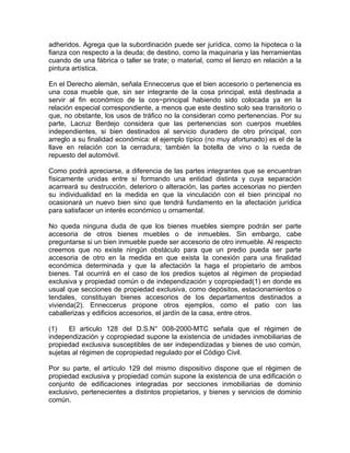 adheridos. Agrega que la subordinación puede ser jurídica, como la hipoteca o la
fianza con respecto a la deuda; de destino, como la maquinaria y las herramientas
cuando de una fábrica o taller se trate; o material, como el lienzo en relación a la
pintura artística.
En el Derecho alemán, señala Enneccerus que el bien accesorio o pertenencia es
una cosa mueble que, sin ser integrante de la cosa principal, está destinada a
servir al fin económico de la cos~principal habiendo sido colocada ya en la
relación especial correspondiente, a menos que este destino solo sea transitorio o
que, no obstante, los usos de tráfico no la consideran como pertenencias. Por su
parte, Lacruz Berdejo considera que las pertenencias son cuerpos muebles
independientes, si bien destinados al servicio duradero de otro principal, con
arreglo a su finalidad económica: el ejemplo típico (no muy afortunado) es el de la
llave en relación con la cerradura; también la botella de vino o la rueda de
repuesto del automóvil.
Como podrá apreciarse, a diferencia de las partes integrantes que se encuentran
físicamente unidas entre sí formando una entidad distinta y cuya separación
acarreará su destrucción, deterioro o alteración, las partes accesorias no pierden
su individualidad en la medida en que la vinculación con el bien principal no
ocasionará un nuevo bien sino que tendrá fundamento en la afectación jurídica
para satisfacer un interés económico u ornamental.
No queda ninguna duda de que los bienes muebles siempre podrán ser parte
accesoria de otros bienes muebles o de inmuebles. Sin embargo, cabe
preguntarse si un bien inmueble puede ser accesorio de otro inmueble. Al respecto
creemos que no existe ningún obstáculo para que un predio pueda ser parte
accesoria de otro en la medida en que exista la conexión para una finalidad
económica determinada y que la afectación la haga el propietario de ambos
bienes. Tal ocurrirá en el caso de los predios sujetos al régimen de propiedad
exclusiva y propiedad común o de independización y copropiedad(1) en donde es
usual que secciones de propiedad exclusiva, como depósitos, estacionamientos o
tendales, constituyan bienes accesorios de los departamentos destinados a
vivienda(2). Enneccerus propone otros ejemplos, como el patio con las
caballerizas y edificios accesorios, el jardín de la casa, entre otros.
(1)
El articulo 128 del D.S.N° 008-2000-MTC señala que el régimen de
independización y copropiedad supone la existencia de unidades inmobiliarias de
propiedad exclusiva susceptibles de ser independizadas y bienes de uso común,
sujetas al régimen de copropiedad regulado por el Código Civil.
Por su parte, el artículo 129 del mismo dispositivo dispone que el régimen de
propiedad exclusiva y propiedad común supone la existencia de una edificación o
conjunto de edificaciones integradas por secciones inmobiliarias de dominio
exclusivo, pertenecientes a distintos propietarios, y bienes y servicios de dominio
común.

 