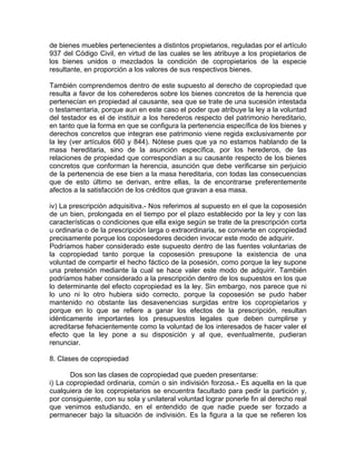 de bienes muebles pertenecientes a distintos propietarios, reguladas por el artículo
937 del Código Civil, en virtud de las cuales se les atribuye a los propietarios de
los bienes unidos o mezclados la condición de copropietarios de la especie
resultante, en proporción a los valores de sus respectivos bienes.
También comprendemos dentro de este supuesto al derecho de copropiedad que
resulta a favor de los coherederos sobre los bienes concretos de la herencia que
pertenecían en propiedad al causante, sea que se trate de una sucesión intestada
o testamentaria, porque aun en este caso el poder que atribuye la ley a la voluntad
del testador es el de instituir a los herederos respecto del patrimonio hereditario,
en tanto que la forma en que se configura la pertenencia específica de los bienes y
derechos concretos que integran ese patrimonio viene regida exclusivamente por
la ley (ver artículos 660 y 844). Nótese pues que ya no estamos hablando de la
masa hereditaria, sino de la asunción específica, por los herederos, de las
relaciones de propiedad que correspondían a su causante respecto de los bienes
concretos que conforman la herencia, asunción que debe verificarse sin perjuicio
de la pertenencia de ese bien a la masa hereditaria, con todas las consecuencias
que de esto último se derivan, entre ellas, la de encontrarse preferentemente
afectos a la satisfacción de los créditos que gravan a esa masa.
iv) La prescripción adquisitiva.- Nos referimos al supuesto en el que la coposesión
de un bien, prolongada en el tiempo por el plazo establecido por la ley y con las
características o condiciones que ella exige según se trate de la prescripción corta
u ordinaria o de la prescripción larga o extraordinaria, se convierte en copropiedad
precisamente porque los coposeedores deciden invocar este modo de adquirir.
Podríamos haber considerado este supuesto dentro de las fuentes voluntarias de
la copropiedad tanto porque la coposesión presupone la existencia de una
voluntad de compartir el hecho fáctico de la posesión, como porque la ley supone
una pretensión mediante la cual se hace valer este modo de adquirir. También
podríamos haber considerado a la prescripción dentro de los supuestos en los que
lo determinante del efecto copropiedad es la ley. Sin embargo, nos parece que ni
lo uno ni lo otro hubiera sido correcto, porque la coposesión se pudo haber
mantenido no obstante las desavenencias surgidas entre los copropietarios y
porque en lo que se refiere a ganar los efectos de la prescripción, resultan
idénticamente importantes los presupuestos legales que deben cumplirse y
acreditarse fehacientemente como la voluntad de los interesados de hacer valer el
efecto que la ley pone a su disposición y al que, eventualmente, pudieran
renunciar.
8. Clases de copropiedad
Dos son las clases de copropiedad que pueden presentarse:
i) La copropiedad ordinaria, común o sin indivisión forzosa.- Es aquella en la que
cualquiera de los copropietarios se encuentra facultado para pedir la partición y,
por consiguiente, con su sola y unilateral voluntad lograr ponerle fin al derecho real
que venimos estudiando, en el entendido de que nadie puede ser forzado a
permanecer bajo la situación de indivisión. Es la figura a la que se refieren los

 