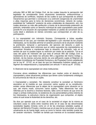 artículos 969 al 992 del Código Civil, de los cuales trasunta la percepción del
legislador de considerarlas como situaciones transitorias, antieconómicas y
generadoras de conflictos, respecto de las cuales lo que corresponde es arbitrar
mecanismos que permitan o conduzcan a su extinción (exigencias de unanimidad
o altas mayorías para la toma de decisiones económicas, retracto de cuotas,
posibilidad de "validación" posterior de actos unilaterales de disposición, etc), los
cuales alcanzan su más alta perfección a través de la denominada pretensión de
partición, entendida como un derecho individual de cada copropietario para poder
ponerle fin a la situación de copropiedad mediante un pedido de conversión de su
cuota ideal o abstracta en bienes concretos que correspondan al valor de su
participación.
ii) La copropiedad con indivisión forzosa.- Corresponde a todas aquellas
situaciones en las que, por mandato del legislador o por voluntad de los propios
interesados, se ha decidido eliminar el carácter provisorio de la situación mediante
la prohibición, temporal o permanente, del ejercicio del derecho a pedir la
partición. Se puede decir entonces que en estos supuestos los copropietarios se
encuentran forzados a mantenerse bajo la situación de indivisión, solo en el
sentido de que no pueden lograr su extinción por medio de la partición. Tal es el
caso del pacto de indivisión del que trata el artículo 993 del Código Civil, la
medianería de la que tratan los artículos 994 y siguientes del mismo Código y,
también, de los bienes comunes dentro de una edificación sujeta al Régimen de
Unidades Inmobiliarias de Propiedad Exclusiva y de Propiedad Común establecido
por la Ley N° 27157, en el caso de que los interesados hubieren optado por el
régimen de independización y copropiedad (ver artículo 11 de la Ley N° 27333).
9. Distinción de la copropiedad con otras instituciones
Conviene ahora establecer las diferencias que median entre el derecho de
copropiedad y otras situaciones jurídicas que tienen como fundamento ontológico
la concurrencia de más de un sujeto.
i) Copropiedad y sociedad.- No obstante constituir la sociedad un fenómeno
asociativo en la medida en que concurren varios sujetos en su constitución,
existen varias diferencias que la alejan de la copropiedad como situación en la
que, del mismo modo, concurren varios sujetos. Tales diferencias han sido
referidas por la doctrina a diversos factores, tales como el hecho de que sirve de
origen a ambas instituciones, la existencia de una personalidad jurídica distinta de
los interesados, la estructura interna de organización que comportan, el objeto
sobre el cual recae la titularidad de los derechos, etc.
Se dice por ejemplo que en el caso de la sociedad el origen de la misma es
voluntario (cosa no cierta entre nosotros tanto en el caso de las denominadas
sociedades legales mineras como en el de las empresas estatales sujetas al
régimen del Derecho Privado), mientras que en el caso de la comunidad ,su origen
usualmente es de fuente legal, aunq ue como lo hemos visto también pueda ser
de carácter voluntario. También se señala que mientras en la sociedad estamos

 