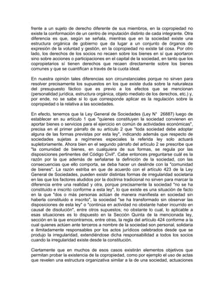 frente a un sujeto de derecho diferente de sus miembros, en la copropiedad no
existe la conformación de un centro de imputación distinto de cada integrante. Otra
diferencia es que, según se señala, mientras que en la sociedad existe una
estructura orgánica de gobierno que da lugar a un conjunto de órganos de
expresión de la voluntad y gestión, en la copropiedad no existe tal cosa. Por otro
lado, los derechos de los socios no recaen sobre los bienes en sí que aportaron
sino sobre acciones o participaciones en el capital de la sociedad, en tanto que los
copropietarios sí tienen derechos que recaen directamente sobre los bienes
comunes y que se cuantifican a través de la cuota ideal.
En nuestra opinión tales diferencias son circunstanciales porque no sirven para
resolver precisamente los supuestos en los que existe duda sobre la naturaleza
del presupuesto fáctico que es previo a los efectos que se mencionan
(personalidad jurídica, estructura orgánica, objeto mediato de los derechos, etc.) y,
por ende, no se sabe si lo que corresponde aplicar es la regulación sobre la
copropiedad o la relativa a las sociedades.
En efecto, tenemos que la Ley General de Sociedades (Ley N° 26887) luego de
establecer en su artículo 1 que "quienes constituyen la sociedad convienen en
aportar bienes o servicios para el ejercicio en común de actividades económicas",
precisa en el primer párrafo de su artículo 2 que ''toda sociedad debe adoptar
alguna de las formas previstas por esta ley", indicando además que respecto de
sociedades sujetas a regímenes especiales la referida ley solo actuará
supletoriamente. Ahora bien en el segundo párrafo del artículo 2 se prescribe que
"la comunidad de bienes, en cualquiera de sus formas, se regula por las
disposiciones pertinentes del Código Civil". Cabe entonces preguntarse cuál es la
razón por la que además de señalarse la definición de la sociedad, con las
consecuencias que ello comporta, se deba hacer un deslinde con la "comunidad
de bienes". La razón estriba en que de acuerdo con el artículo 423 de la Ley
General de Sociedades, pueden existir distintas formas de irregularidad societaria
en las que los factores aludidos por la doctrina tradicional no sirven para marcar la
diferencia entre una realidad y otra, porque precisamente la sociedad "no se ha
constituido e inscrito conforme a esta ley", lo que existe es una situación de facto
en la que "dos o más personas actúan de manera manifiesta en sociedad sin
haberla constituido e inscrito", la sociedad "se ha transformado sin observar las
disposiciones de esta ley" o "continúa en actividad no obstante haber incurrido en
causal de disolución", entre otros supuestos; no obstante lo cual, lo aplicable a
esas situaciones es lo dispuesto en la Sección Quinta de la mencionada ley,
sección en la que encontramos, entre otras, la regla del artículo 424 conforme a la
cual quienes actúen ante terceros a nombre de la sociedad son personal, solidaria
e ilimitadamente responsables por los actos jurídicos celebrados desde que se
produjo la irregularidad, extendiéndose dicha responsabilidad a todos los socios
cuando la irregularidad existe desde la constitución.
Ciertamente que en muchos de esos casos existirán elementos objetivos que
permitan probar la existencia de la copropiedad, como por ejemplo el uso de actas
que revelen una estructura organizativa similar a la de una sociedad, actuaciones

 