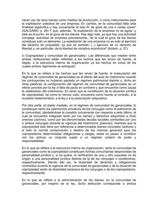 hacer uso de esos bienes como medios de producción, o como instrumentos para
la explotación colectiva de una empresa. En cambio, en la comunidad falta esta
finalidad específica y hay únicamente el solo fin de goce de una o varias cosas"
(GALGANO, p. 26) Y que, además, "la explotación de la empresa no se agota -y
este es el punto- en el goce de los bienes. Hay algo más, ya que hay una actividad
compleja -actividad de empresa precisamente-, de la cual el goce de los bienes
constituye solo un elemento. La explotación de una empresa no es solo el ejercicio
del derecho de propiedad, ya que es también (...) ejercicio de un derecho de
libertad y, en particular, de la libertad de iniciativa económica" (ibídem, p. 27).
ii) Copropiedad y comunidad de gananciales.- Las diferencias que median entre
ambas instituciones están referidas a los hechos que les sirven de fuente, al
objeto, a la estructura interna de organización ya los hechos en virtud de los
cuales ambos regímenes se extinguen.
En lo que se refiere a los hechos que les sirven de fuente, la instauración del
régimen de comunidad de gananciales es el efecto del acto de matrimonio cuando
los contrayentes no hubieran pactado un régimen patrimonial distinto o, dicho en
otras palabras, la configuración del régimen de comunidad de gananciales es un
efecto previsto por la ley a falta de pacto en contrario y que encuentra como causa
la celebración del matrimonio. En tanto que la constitución de la situación jurídica
de copropiedad, tal como lo hemos visto, encuentra como fuente al contrato, a la
sucesión testamentaria, a la ley y a la prescripción adquisitiva.
Por otra parte, el objeto mediato, en el régimen de comunidad de gananciales, lo
constituyen tanto los patrimonios privativos de los cónyuges como el patrimonio de
la comunidad, planteándose la cuestión únicamente con respecto a este último, el
cual se encuentra integrado tanto por los bienes y derechos adquiridos a título
oneroso (activos), como por las denominadas deudas sociales contraídas por uno
o ambos cónyuges durante la vigencia del matrimonio (pasivos); mientras que la
copropiedad solo tiene por referencia a determinados bienes concretos (activos) y
si bien la normal conservación y destino de los mismos generará para los
copropietarios determinadas obligaciones y cargas, estas no pasan a constituir
con los activos un conjunto sujeto a un régimen unitario de poder y
responsabilidad.
En lo que se refiere a la estructura interna de organización, tanto la comunidad de
gananciales como la copropiedad constituyen formas comunitarias desprovistas de
personalidad jurídica o, si se quiere, la verificación de uno u otro supuesto no da
origen a una personalidad jurídica distinta de la de los cónyuges o condóminos,
respectivamente. Siendo ello así, la titularidad de derechos y obligaciones
contraídos durante la vigencia de la comunidad de gananciales y de la situación de
copropiedad serán de titularidad exclusiva de los cónyuges o de los copropietarios,
respectivamente.
En lo que se refiere a la administración de los bienes, en la comunidad de
gananciales, por imperio de la ley, dicha atribución corresponde a ambos

 