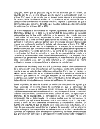 cónyuges, salvo que se produzca alguna de las causales por las cuales, de
acuerdo con la ley, el otro cónyuge puede asumir la administración total (ver
artículo 314), pero no se permite que un tercero pueda asumir la administración.
En cambio, en la copropiedad si bien los copropietarios se encuentran facultados
para gestionar directamente los bienes comunes, se prevé la posibilidad de que la
administración por convenio, de facto o por mandato judicial, pueda estar a cargo
de un tercero (ver artículos 971 al 973).
En lo que respecta al fenecimiento del régimen, igualmente, existen significativas
diferencias, porque en el caso de la comunidad de gananciales las causales
establecidas por la ley están referidas a la vigencia del vínculo conyugal
(invalidación del matrimonio, separación de cuerpos, divorcio y muerte), a la
imposibilidad de la vida en común (declaración de ausencia) ya la posibilidad de
cambiar el régimen por voluntad común o por presentarse alguna de las causales
graves que justifican la sustitución judicial del mismo (ver artículos 318, 329 y
330), en cambio, en el caso de la copropiedad, al margen de las causales de
extinción comunes con todo otro derecho real principal (destrucción o pérdida del
bien, enajenación y pérdida del derecho), así como de la causal específica de
consolidación del dominio exclusivo en uno de los copropietarios, existe una
causal muy particular como lo es la partición que revela algo que, respecto de la
comunidad de gananciales resultaría inconcebible, el poder individual del que goza
cada copropietario para con su sola voluntad y sin necesidad de hecho
justificatorio alguno, poder ponerle fin a la situación de cotitularidad.
Las diferencias anotadas y otras más que pudiéramos señalar como consecuencia
de la comparación entre ambas figuras son manifiestas, existe cierto consenso en
cuanto a que se trata de dos instituciones diferentes. En lo que, en cambio, sí
existen serias diferencias, es en la determinación de la estructura interna de la
titularidad que ostentan los cónyuges respecto de los bienes comunes y la
incidencia que puedan tener los acreedores individuales de los cónyuges sobre
dichos bienes, por deudas que no puedan ser calificadas de comunes.
Sobre lo primero se está de acuerdo (al menos no conocemos de alguien que
haya sostenido en nuestro medio lo contrario) en que la comunidad de
gananciales, en lo que al patrimonio común concierne, se encuentra moldeada
bajo los cánones que derivan del denominado esquema germánico de comunidad,
también conocido como comunidad en mano común, es decir, se aqepta que, a
diferencia de la copropiedad, la participación de los cónyuges/ no es una
participación fija o determinada, no existen cuotas que la representen, la
participación que lógicamente le corresponde a cada uno -porque no hay sujeto
distinto a ellos- es una totalmente indeterminada y simplemente conjunta. En
cuanto a lo segundo, lo que se discute es si esos acreedores individuales, en el
caso de que no puedan agredir bienes privativos de su deudor, podrían al menos
trabar embargo sobre esa participación indeterminada de su deudor en los bienes
comunes. En la práctica estos embargos se conceden y se traban, entendiéndose
que gravan al bien común por la participación concreta que le pueda corresponder

 