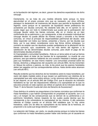 en la liquidación del régimen, es decir, gravan los derechos expectaticios de dicho
cónyuge.
Ciertamente, no se trata de una medida eficiente tanto porque no tiene
ejecutividad en el propio proceso sino que es necesario, por otros mE!dios,
perseguir la declaración de insolvencia del deudor que permita la liquidación del
régimen, como porque en la operación de liquidación tienen preferencia los
acreedores por deudas comunes. No obstante todo ello, en mi opinión no se
puede negar que con todo lo indeterminada que pueda ser la participación del
cónyuge deudor sobre los bienes comunes, ella en sí misma es un bien
conformante de su patrimonio y, por consiguiente, si bien el acreedor individual del
cónyuge deudor no puede afectar de manera actual y concreta a los bienes
comunes, en virtud al principio de responsabilidad patrimonial del deudor, este
debe responder con todos sus bienes, presentes y futuros, por las deudas que
tiene, por lo que deben considerarse como leg ítimos dichos embargos. Lo
contrario es aceptar que los deudores puedan parapetarse en la afectación de los
bienes comunes -que, usualmente, son los más dentro del régimen- a la
satisfacción de las denominadas deudas comunes, para eludir el pago de las
denominadas deudas privativas.
iii) Copropiedad y comunidad hereditaria.- Este es un tema sobre el cual ya hemos
adelantado ideas al tratar de las fuentes de la copropiedad. La muerte de una
persona, sea que estemos hablando de una sucesión intestada o testada, genera
para sus herederos -en ese mismo instante- una comunidad universal sobre los
bienes, derechos y obligaciones del causante (ver artículo 660). Se les transmiten
en bloque los activos y pasivos, es más, la ley prevé que los pasivos heredados
deben ser pagados con los correspondientes activos, hasta donde estos alcancen
(ver artículo 661).
Resulta evidente que los derechos de los herederos sobre la masa hereditaria, por
razón del objeto mediato sobre el que recaen (un patrimonio) son distintos de la
copropiedad que solo versa sobre activos. La ley reconoce esta diferencia, pero a
la par dispone, en el artículo 845 del Código Civil, que la situación de indivisión
hereditaria se rija "por las disposiciones relativas a la copropiedad en lo que no
estuviera previsto en este capítulo (se refiere al capítulo de la indivisión dentro del
Título 11 de la Sección Cuarta del Libro de Derecho de Sucesiones)".
Cosa distinta a lo anterior es preguntarse si los bienes concretos que conforman la
masa hereditaria y que habían correspondido en propiedad al causante, son a su
vez y al margen de las consecuencias que se derivan de su pertenencia a un
patrimonio hereditario, bienes respecto de los cuales pueda decirse que les
corresponde a los coherederos la copropiedad de los mismos. A ello pareciera
referirse el Código cuando en el artículo 844 establece que "si hay varios
herederos, cada uno de ellos es copropietario de los bienes de la herencia, en
proporción a la cuota que tenga derecho a heredar".
La redacción del Código, por cierto, no resulta precisa porque no todos los bienes
que conforman la masa hereditaria pueden haber sido tenidos por el causante en

 