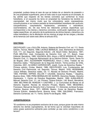 propiedad, pudiera darse el caso de que se tratara de un derecho de posesión o
de una propiedad superficiaria, pero en todo caso lo que importa es el concepto, la
ley admite que respecto de los bienes concretos que conforman la masa
hereditaria, si el causante los tenía en propiedad los herederos los tendrán en
copropiedad, del mismo modo que los coherederos serán coposeedores,
cousufructuarios si se hubiere pactado la transmisibilidad hereditaria del usufructo,
cosuperficiarios, coacreedores hipotecarios, prendarios o anticréticos,
coarrendatarios, etc. De esa forma las relaciones jurídicas específicas que
correspondían a los bienes y derechos concretos, continuarán rigiéndose por sus
reglas específicas, sin perjuicio de la pertenencia de dichos bienes y derechos a la
masa hereditaria y de la afectación de los mismos al pago de las cargas y deudas
de la herencia (ver sobre esto último el artículo 872).

DOCTRINA
DIEZ-PICAZO, Luis y GULLÓN, Antonio. Sistema de Derecho Civil, vol. 111, Sexta
Edición, Tecnos, Madrid, 1998; LACRUZ BERDEJO, José. Elementos de Derecho
Civil, 111, vol. Segundo. Segunda Edición. J.M. Bosch Editor, Barcelona, 1991;
PUIG BRUTAU, José. Compendio de Derecho Civil, vol. 1/1, Bosch, Casa
Editorial, Barcelona, 1989; VALENCIA ZEA, Arturo y ORTIZ MONSALVE, Álvaro.
Derecho Civil, 11, Segunda Reimpresión de la Décima Edición, Temis, Santa Fe
de Bogotá, 2001; ALESSANDRI RODRIGUEZ, Arturo y otros. Tratado de los
Derechos reales, " Reimpresión de la Segunda Edición, Temis-Jurídica de Chile,
Colombia, 2001; ALVAREZ CAPEROCHIPI, JoséA. Curso de Derechos Reales, "
Primera edición, Civitas, Madrid, 1986; DIEZ-PICAZO, Luis. Fundamentos del
Derecho Civil Patrimonial, vol. Segundo, Tecnos, Madrid, 1978; HEDEMANN,
Justus Wilhelm, Derechos reales, vol. 11, Revista de Derecho Privado, Madrid,
1955; PAPAÑO, KIPPER, DILLON Y CAUSSE, Derechos Reales, " Depalma,
Buenos Aires, 1989; PEÑA BERNALDO DE QUIRÓS. Derechos Reales. Derecho
Hipotecario, 1, Centro de Estudios Registrales, Madrid, 1999; ALBALADEJO,
Manuel. Derecho Civil, 1/1, vol. Primero. Octava Edición, J.M. Bosch, Barcelona,
1994; BELTRAN DE HEREDIA Y CASTAÑO, J. La Comunidad de Bienes en el
Derecho Español. Revista de Derecho Privado, Madrid, 1954; MESSINEO,
Francesco. Manual de Derecho Civil y Comercial. 1/1, Ediciones Jurídicas EuropaAmérica, Buenos Aires, 1971; AREAN, Beatriz. Curso de Derechos Reales,
Tercera Edición. Abeledo-Perrot, Buenos Aires, 1994; GALGANO, Francesco.
Derecho Comercial, vol. 11, Temis, Santa Fe de Bogotá, 1999.

JURISPRUDENCIA
"El condómino no es propietario exclusivo de la cosa, porque gozan de este mismo
derecho los demás copropietarios, de tal forma que la voluntad mayoritaria de
estos posee autonomía suficiente para contratar ya sea como condómino o con
tercero"

 