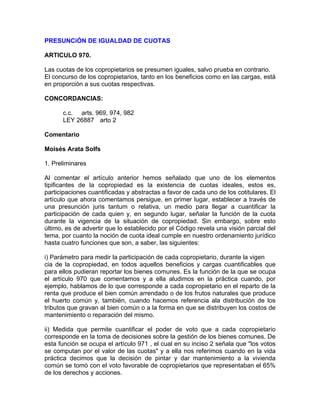 PRESUNCiÓN DE IGUALDAD DE CUOTAS
ARTICULO 970.
Las cuotas de los copropietarios se presumen iguales, salvo prueba en contrario.
El concurso de los copropietarios, tanto en los beneficios como en las cargas, está
en proporción a sus cuotas respectivas.
CONCORDANCIAS:
c.c. arts. 969, 974, 982
LEY 26887 arto 2
Comentario
Moisés Arata Solfs
1. Preliminares
Al comentar el artículo anterior hemos señalado que uno de los elementos
tipificantes de la copropiedad es la existencia de cuotas ideales, estos es,
participaciones cuantificadas y abstractas a favor de cada uno de los cotitulares. El
artículo que ahora comentamos persigue, en primer lugar, establecer a través de
una presunción juris tantum o relativa, un medio para llegar a cuantificar la
participación de cada quien y, en segundo lugar, señalar la función de la cuota
durante la vigencia de la situación de copropiedad. Sin embargo, sobre esto
último, es de advertir que lo establecido por el Código revela una visión parcial del
tema, por cuanto la noción de cuota ideal cumple en nuestro ordenamiento jurídico
hasta cuatro funciones que son, a saber, las siguientes:
i) Parámetro para medir la participación de cada copropietario, durante la vigen
cia de la copropiedad, en todos aquellos beneficios y cargas cuantificables que
para ellos pudieran reportar los bienes comunes. Es la función de la que se ocupa
el artículo 970 que comentamos y a ella aludimos en la práctica cuando, por
ejemplo, hablamos de lo que corresponde a cada copropietario en el reparto de la
renta que produce el bien común arrendado o de los frutos naturales que produce
el huerto común y, también, cuando hacemos referencia ala distribución de los
tributos que gravan al bien común o a la forma en que se distribuyen los costos de
mantenimiento o reparación del mismo.
ii) Medida que permite cuantificar el poder de voto que a cada copropietario
corresponde en la toma de decisiones sobre la gestión de los bienes comunes. De
esta función se ocupa el artículo 971 , el cual en su inciso 2 señala que "los votos
se computan por el valor de las cuotas" y a ella nos referimos cuando en la vida
práctica decimos que la decisión de pintar y dar mantenimiento a la vivienda
común se tomó con el voto favorable de copropietarios que representaban el 65%
de los derechos y acciones.

 