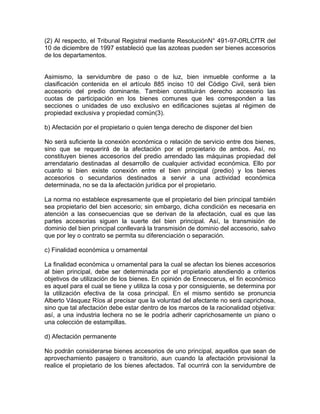 (2) Al respecto, el Tribunal Registral mediante ResoluciónN° 491-97-0RLCfTR del
10 de diciembre de 1997 estableció que las azoteas pueden ser bienes accesorios
de los departamentos.

Asimismo, la servidumbre de paso o de luz, bien inmueble conforme a la
clasificación contenida en el artículo 885 inciso 10 del Código Civil, será bien
accesorio del predio dominante. Tambien constituirán derecho accesorio las
cuotas de participación en los bienes comunes que les corresponden a las
secciones o unidades de uso exclusivo en edificaciones sujetas al régimen de
propiedad exclusiva y propiedad común(3).
b) Afectación por el propietario o quien tenga derecho de disponer del bien
No será suficiente la conexión económica o relación de servicio entre dos bienes,
sino que se requerirá de la afectación por el propietario de ambos. Así, no
constituyen bienes accesorios del predio arrendado las máquinas propiedad del
arrendatario destinadas al desarrollo de cualquier actividad económica. Ello por
cuanto si bien existe conexión entre el bien principal (predio) y los bienes
accesorios o secundarios destinados a servir a una actividad económica
determinada, no se da la afectación jurídica por el propietario.
La norma no establece expresamente que el propietario del bien principal también
sea propietario del bien accesorio; sin embargo, dicha condición es necesaria en
atención a las consecuencias que se derivan de la afectación, cual es que las
partes accesorias siguen la suerte del bien principal. Así, la transmisión de
dominio del bien principal conllevará la transmisión de dominio del accesorio, salvo
que por ley o contrato se permita su diferenciación o separación.
c) Finalidad económica u ornamental
La finalidad económica u ornamental para la cual se afectan los bienes accesorios
al bien principal, debe ser determinada por el propietario atendiendo a criterios
objetivos de utilización de los bienes. En opinión de Enneccerus, el fin económico
es aquel para el cual se tiene y utiliza la cosa y por consiguiente, se determina por
la utilización efectiva de la cosa principal. En el mismo sentido se pronuncia
Alberto Vásquez Ríos al precisar que la voluntad del afectante no será caprichosa,
sino que tal afectación debe estar dentro de los marcos de la racionalidad objetiva:
así, a una industria lechera no se le podría adherir caprichosamente un piano o
una colección de estampillas.
d) Afectación permanente
No podrán considerarse bienes accesorios de uno principal, aquellos que sean de
aprovechamiento pasajero o transitorio, aun cuando la afectación provisional la
realice el propietario de los bienes afectados. Tal ocurrirá con la servidumbre de

 
