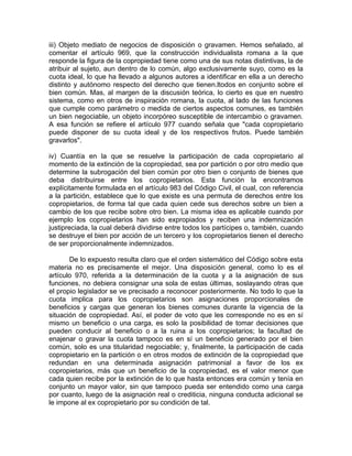iii) Objeto mediato de negocios de disposición o gravamen. Hemos señalado, al
comentar el artículo 969, que la construcción individualista romana a la que
responde la figura de la copropiedad tiene como una de sus notas distintivas, la de
atribuir al sujeto, aun dentro de lo común, algo exclusivamente suyo, como es la
cuota ideal, lo que ha llevado a algunos autores a identificar en ella a un derecho
distinto y autónomo respecto del derecho que tienen.ltodos en conjunto sobre el
bien común. Mas, al margen de la discusión teórica, lo cierto es que en nuestro
sistema, como en otros de inspiración romana, la cuota, al lado de las funciones
que cumple como parámetro o medida de ciertos aspectos comunes, es también
un bien negociable, un objeto incorpóreo susceptible de intercambio o gravamen.
A esa función se refiere el artículo 977 cuando señala que "cada copropietario
puede disponer de su cuota ideal y de los respectivos frutos. Puede también
gravarlos".
iv) Cuantía en la que se resuelve la participación de cada copropietario al
momento de la extinción de la copropiedad, sea por partición o por otro medio que
determine la subrogación del bien común por otro bien o conjunto de bienes que
deba distribuirse entre los copropietarios. Esta función la encontramos
explícitamente formulada en el artículo 983 del Código Civil, el cual, con referencia
a la partición, establece que lo que existe es una permuta de derechos entre los
copropietarios, de forma tal que cada quien cede sus derechos sobre un bien a
cambio de los que recibe sobre otro bien. La misma idea es aplicable cuando por
ejemplo los copropietarios han sido expropiados y reciben una indemnización
justipreciada, la cual deberá dividirse entre todos los partícipes o, también, cuando
se destruye el bien por acción de un tercero y los copropietarios tienen el derecho
de ser proporcionalmente indemnizados.
De lo expuesto resulta claro que el orden sistemático del Código sobre esta
materia no es precisamente el mejor. Una disposición general, como lo es el
artículo 970, referida a la determinación de la cuota y a la asignación de sus
funciones, no debiera consignar una sola de estas últimas, soslayando otras que
el propio legislador se ve precisado a reconocer posteriormente. No todo lo que la
cuota implica para los copropietarios son asignaciones proporcionales de
beneficios y cargas que generan los bienes comunes durante la vigencia de la
situación de copropiedad. Así, el poder de voto que les corresponde no es en sí
mismo un beneficio o una carga, es solo la posibilidad de tomar decisiones que
pueden conducir al beneficio o a la ruina a los copropietarios; la facultad de
enajenar o gravar la cuota tampoco es en sí un beneficio generado por el bien
común, solo es una titularidad negociable; y, finalmente, la participación de cada
copropietario en la partición o en otros modos de extinción de la copropiedad que
redundan en una determinada asignación patrimonial a favor de los ex
copropietarios, más que un beneficio de la copropiedad, es el valor menor que
cada quien recibe por la extinción de lo que hasta entonces era común y tenía en
conjunto un mayor valor, sin que tampoco pueda ser entendido como una carga
por cuanto, luego de la asignación real o crediticia, ninguna conducta adicional se
le impone al ex copropietario por su condición de tal.

 