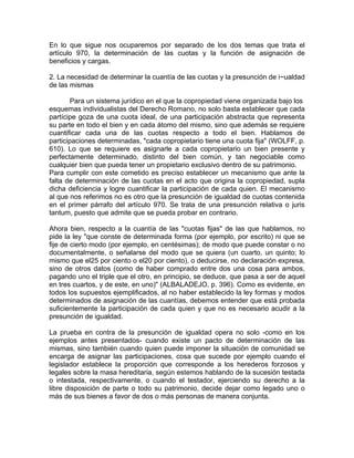 En lo que sigue nos ocuparemos por separado de los dos temas que trata el
artículo 970, la determinación de las cuotas y la función de asignación de
beneficios y cargas.
2. La necesidad de determinar la cuantía de las cuotas y la presunción de i~ualdad
de las mismas
Para un sistema jurídico en el que la copropiedad viene organizada bajo los
esquemas individualistas del Derecho Romano, no solo basta establecer que cada
partícipe goza de una cuota ideal, de una participación abstracta que representa
su parte en todo el bien y en cada átomo del mismo, sino que además se requiere
cuantificar cada una de las cuotas respecto a todo el bien. Hablamos de
participaciones determinadas, "cada copropietario tiene una cuota fija" (WOLFF, p.
610). Lo que se requiere es asignarle a cada copropietario un bien presente y
perfectamente determinado, distinto del bien común, y tan negociable como
cualquier bien que pueda tener un propietario exclusivo dentro de su patrimonio.
Para cumplir con este cometido es preciso establecer un mecanismo que ante la
falta de determinación de las cuotas en el acto que origina la copropiedad, supla
dicha deficiencia y logre cuantificar la participación de cada quien. El mecanismo
al que nos referimos no es otro que la presunción de igualdad de cuotas contenida
en el primer párrafo del artículo 970. Se trata de una presunción relativa o juris
tantum, puesto que admite que se pueda probar en contrario.
Ahora bien, respecto a la cuantía de las "cuotas fijas" de las que hablamos, no
pide la ley "que conste de determinada forma (por ejemplo, por escrito) ni que se
fije de cierto modo (por ejemplo, en centésimas); de modo que puede constar o no
documentalmente, o señalarse del modo que se quiera (un cuarto, un quinto; lo
mismo que el25 por ciento o el20 por ciento), o deducirse, no declaración expresa,
sino de otros datos (como de haber comprado entre dos una cosa para ambos,
pagando uno el triple que el otro, en principio, se deduce, que pasa a ser de aquel
en tres cuartos, y de este, en uno)" (ALBALADEJO, p. 396). Como es evidente, en
todos los supuestos ejemplificados, al no haber establecido la ley formas y modos
determinados de asignación de las cuantías, debemos entender que está probada
suficientemente la participación de cada quien y que no es necesario acudir a la
presunción de igualdad.
La prueba en contra de la presunción de igualdad opera no solo -como en los
ejemplos antes presentados- cuando existe un pacto de determinación de las
mismas, sino también cuando quien puede imponer la situación de comunidad se
encarga de asignar las participaciones, cosa que sucede por ejemplo cuando el
legislador establece la proporción que corresponde a los herederos forzosos y
legales sobre la masa hereditaria, según estemos hablando de la sucesión testada
o intestada, respectivamente, o cuando el testador, ejerciendo su derecho a la
libre disposición de parte o todo su patrimonio, decide dejar como legado uno o
más de sus bienes a favor de dos o más personas de manera conjunta.

 