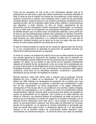 Fuera de los supuestos en que la ley o los interesados señalan tuál es la
participación de cada quien y para ello utilizan parámetros numéricos referibles al
total, lo cierto es que la cuestión de evaluar las circunstancias y otros hechos que
pudieran conducirnos a estimar como probados todos o parte de los porcentajes
correspondientes, puede tornarse en una cuestión sumamente complicada para el
operador jurídico. Así en el ejemplo citado líneas arriba, referido a varias personas
que adquieren, a título oneroso, un bien en común, apareciendo de los
documentos que los interesados hicieron inversiones diferenciadas, la conclusión
de que a cada quien le corresponde una participación equivalente a su inversión
es factible siempre que no existan otras circunstancias adversas, como podría ser
el caso en que las participaciones hubieran sido adquiridas en distintos momentos
de quien fuera el único dueño del bien; si el vendedor hubiere pactado formas de
pago diversas con cada adquirente; o si, habiendo constado en un solo acto la
adquisición, también constare que la razón por la que uno pago más que otro es
porque en parte estaba saldando una deuda para con este.
Si solo se hubiera probado la cuantía de las cuotas de algunos pero las de otros
no, lo que correspondería es aplicarles la presunción de igualdad tomando por
referencia el saldo porcentual aún no asignado.
Lo dicho en cuanto a la amplitud de criterio con la que se debe apreciar la prueba
que permite desvirtuar la presunción de igualdad, es algo que se entiende con
menos flexibilidad cuando hablamos de las inscripciones que se practican en sede
registra!. En efecto, tal vez debido al rigor formal de los requisitos establecidos
respecto al contenido de las inscripciones, como es el caso de lo preceptuado por
el inciso 5 del artículo 44 del Reglamento de las Inscripciones en el Registro de la
Propiedad Inmueble, conforme al cual, al practicarse una inscripción debe dejarse
constancia, entre otros, de "la naturaleza, extensión, condiciones o gravámenes
del derecho que se inscriba" (el resaltado es nuestro).
Resulta oportuno, sobre esto último, traer a colación que el entonces Tribunal
Registral de Lima y Callao, en su Resolución N° 023-99-0RLC/TR del 3 de
febrero de 1999, referida a la denegatoria de inscripción de un pedido para "que
se consignen los porcentajes de acciones y derechos que corresponden a cada
una de las compradoras en forma proporcional a los pagos efectuados",
concluyendo el Tribunal que ello no era posible sin una escritura pública otorgada
por todos los copropietarios o, en su defecto, en mérito al procedimiento judicial
correspondiente, rigiendo mientras tanto la presunción juris tantum de igualdad de
cuotas, el razonamiento fue el siguiente: "aun cuando en la citada cláusula (se
refiere el Tribunal a una escritura pública de cancelación de saldo de precio) se
precise que la compradora X cumplió con pagar las 5 armadas mensuales y en la
cláusula tercera intervengan tanto ella como Y para aceptar la cancelación de
precio -lo que podría llevar a presumir que dicho pago fue efectuado con el propio
peculio de la apelante- no se aprecia de manera indubitable el porcentaje que
cada una aportó para pagar el bien, ni declaración alguna de Y en este sentido,
máxime si en la escritura pública de compraventa ambas aparecen como
compradoras sin precisarse tampoco... el monto de dinero que cada una aportaba

 