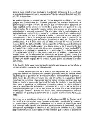 para la cuota inicial, lo que dio lugar a la extensión del asiento 3-c), en el cual
ambas también aparecen como copropietarias" (Jurisprudencia Registral, Vol. VIII,
pp. 123 Y siguientes).
En nuestra opinión lo resuelto por el Tribunal Registral es correcto, no tanto
porque las compradoras no hubieran precisado de manera indubitable el
porcentaje pagado por cada una de ellas (lo que supone que sí se aceptaría, en
sede registral, como prueba en contra de la presunción de igualdad, la sola
determinación de lo aportado porcada quien), sino porque en ese caso, aun
estando claro lo que cada quien pagó (X e Y la cuota inicial en partes iguales; y X
todo el saldo de precio), lo cierto es que al no haberse especificado en el contrato
de compraventa que solo X pagaría el saldo y tratándose de una prestación
divisible como lo es la de entregar una suma de dinero, regía la presunción de
divisibilidad en partes iguales establecida por el artículo 1173 del Código Civil, en
consecuencia, X e Y eran, cada una de ellas, deudoras de manera distinta e
independiente, del 50% del saldo. Por consiguiente, al haber pagado X el íntegro
del saldo, pagó una deuda propia y una deuda ajena, la de Y, adquiriendo -por
subrogación- un crédito contra esta última, pero no parte de la cuota ideal del 50%
que, según el contrato de compraventa, le correspondía a Y por haber pagado el
50% de la cuota inicial y por ser deudora del 50% del saldo (por aplicación, en
ambos casos, de la presunción de divisibilidad en partes iguales), salvo que
posteriormente se hubiera pactado cosa distinta entre las compradoras, como por
ejemplo una dación en pago de Y a favor de X, cosa que no se acreditó en el caso
comentado.
3. La función de la cuota como parámetro para la asienación de los beneficios y
careas del bien común entre los copropietarios
Puede decirse que esta es la función más importante de la cuota ideal,
porque no siempre los copropietarios venden o gravan su cuota, no siempre toman
acuerdos para la gestión de los bienes comunes y, ordinariamente, la partición u
otros modos de extinción ocurren una sola vez; en cambio, sí es usual que deban
repartirse los beneficios y las cargas que los bienes comunes generan para sus
titulares, desde el costo más elemental derivado del depósito o guardianía del
bien, hasta el reparto de los tributos que graven la propiedad del mismo; así como
desde el beneficio más rudimentario consistente en la distribución de los frutos
naturales que pueda producir un bien, hasta las rentas más sofisticadas que el
mismo pueda producir. La cuota va a actuar como "medida del derecho en todos
los aspectos en que el aprovechamiento de la cosa es cuantificable" (LACRUZ, p.
466).
Un primer tema que plantea el segundo párrafo del artículo 970 del Código, es el
de identificar si puede existir algún "aprovechamiento no cuantificable" y, por ende,
no sujeto a la regla del reparto proporcional de los beneficios y las cargas de la
que se ocupa dicho párrafo. Nos referimos específicamente al derecho de uso del
bien común, regulado por el artículo 974 del Código Civil, conforme al cual, a cada
copropietario le asiste ese derecho sin más limitación que no alterar el destino del

 