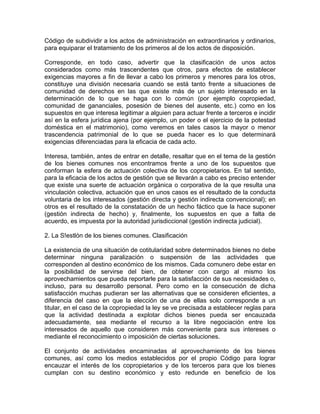 Código de subdividir a los actos de administración en extraordinarios y ordinarios,
para equiparar el tratamiento de los primeros al de los actos de disposición.
Corresponde, en todo caso, advertir que la clasificación de unos actos
considerados como más trascendentes que otros, para efectos de establecer
exigencias mayores a fin de llevar a cabo los primeros y menores para los otros,
constituye una división necesaria cuando se está tanto frente a situaciones de
comunidad de derechos en las que existe más de un sujeto interesado en la
determinación de lo que se haga con lo común (por ejemplo copropiedad,
comunidad de gananciales, posesión de bienes del ausente, etc.) como en los
supuestos en que interesa legitimar a alguien para actuar frente a terceros e incidir
así en la esfera jurídica ajena (por ejemplo, un poder o el ejercicio de la potestad
doméstica en el matrimonio), como veremos en tales casos la mayor o menor
trascendencia patrimonial de lo que se pueda hacer es lo que determinará
exigencias diferenciadas para la eficacia de cada acto.
Interesa, también, antes de entrar en detalle, resaltar que en el tema de la gestión
de los bienes comunes nos encontramos frente a uno de los supuestos que
conforman la esfera de actuación colectiva de los copropietarios. En tal sentido,
para la eficacia de los actos de gestión que se llevarán a cabo es preciso entender
que existe una suerte de actuación orgánica o corporativa de la que resulta una
vinculación colectiva, actuación que en unos casos es el resultado de la conducta
voluntaria de los interesados (gestión directa y gestión indirecta convencional); en
otros es el resultado de la constatación de un hecho fáctico que la hace suponer
(gestión indirecta de hecho) y, finalmente, los supuestos en que a falta de
acuerdo, es impuesta por la autoridad jurisdiccional (gestión indirecta judicial).
2. La S!estlón de los bienes comunes. Clasificación
La existencia de una situación de cotitularidad sobre determinados bienes no debe
determinar ninguna paralización o suspensión de las actividades que
corresponden al destino económico de los mismos. Cada comunero debe estar en
la posibilidad de servirse del bien, de obtener con cargo al mismo los
aprovechamientos que pueda reportarle para la satisfacción de sus necesidades o,
incluso, para su desarrollo personal. Pero como en la consecución de dicha
satisfacción muchas pudieran ser las alternativas que se consideren eficientes, a
diferencia del caso en que la elección de una de ellas solo corresponde a un
titular, en el caso de la copropiedad la ley se ve precisada a establecer reglas para
que la actividad destinada a explotar dichos bienes pueda ser encauzada
adecuadamente, sea mediante el recurso a la libre negociación entre los
interesados de aquello que consideren más conveniente para sus intereses o
mediante el reconocimiento o imposición de ciertas soluciones.
El conjunto de actividades encaminadas al aprovechamiento de los bienes
comunes, así como los medios establecidos por el propio Código para lograr
encauzar el interés de los copropietarios y de los terceros para que los bienes
cumplan con su destino económico y esto redunde en beneficio de los

 