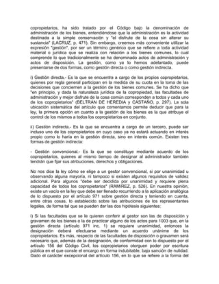 copropietarios, ha sido tratado por el Código bajo la denominación de
administración de los bienes, entendiéndose que la administración es la actividad
destinada a la simple conservación y "el disfrute de la cosa sin alterar su
sustancia" (LACRUZ, p. 471). Sin embargo, creemos más conveniente utilizar la
expresión "gestión", por ser un término genérico que se refiere a toda actividad
material o jurídica que se realiza con relación a los bienes comunes, lo cual
comprende lo que tradicionalmente se ha denominado actos de administración y
actos de disposición. La gestión, como ya lo hemos adelantado, puede
presentarse de dos formas, como gestión directa o como gestión indirecta.
i) Gestión directa.- Es la que se encuentra a cargo de los propios copropietarios,
quienes por regla general participan en la medida de su cuota en la toma de las
decisiones que conciernen a la gestión de los bienes comunes. Se ha dicho que
"en principio, y dada la naturaleza jurídica de la copropiedad, las facultades de
administración y mejor disfrute de la cosa común corresponden a todos y cada uno
de los copropietarios" (BELTRÁN DE HEREDIA y CASTAÑO, p. 297). La sola
ubicación sistemática del artículo que comentamos permite deducir que para la
ley, la primera opción en cuanto a la gestión de los bienes es la que atribuye el
control de los mismos a todos los copropietarios en conjunto.
ii) Gestión indirecta.- Es la que se encuentra a cargo de un tercero, puede ser
incluso uno de los copropietarios en cuyo caso ya no estará actuando en interés
propio como lo haría en la gestión directa, sino en interés común. Existen tres
formas de gestión indirecta:
- Gestión convencional.- Es la que se constituye mediante acuerdo de los
copropietarios, quienes al mismo tiempo de designar al administrador también
tendrán que fijar sus atribuciones, derechos y obligaciones.
No nos dice la ley cómo se elige a un gestor convencional, si por unanimidad u
observando alguna mayoría, ni tampoco si existen algunos requisitos de validez
adicional. Para algunos "debe ser decidida por unanimidad y requiere plena
capacidad de todos los copropietarios" (RAMíREZ, p. 526). En nuestra opinión,
existe un vacío en la ley que debe ser llenado recurriendo a la aplicación analógica
de lo dispuesto por el artículo 971 sobre gestión directa y teniendo en cuenta,
entre otras cosas, lo establecido sobre las atribuciones de los representantes
legales, de forma tal que se pueden dar las dos hipótesis siguientes:
i) Si las facultades que se le quieren conferir al gestor son las de disposición y
gravamen de los bienes o la de practicar alguno de los actos para 1003 que, en la
gestión directa (artículo 971 inc. 1) se requiere unanimidad, entonces la
designación deberá efectuarse mediante un acuerdo unánime de los
copropietarios. Es más, respecto de las facultades de disposición o gravamen será
necesario que, además de la designación, de conformidad con lo dispuesto por el
artículo 156 del Código Civil, los copropietarios otorguen poder por escritura
pública en el que conste el encargo en forma indubitable, bajo sanción de nulidad.
Dado el carácter excepcional del artículo 156, en lo que se refiere a la forma del

 