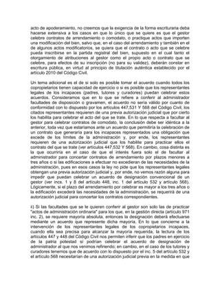 acto de apoderamiento, no creemos que la exigencia de la forma escrituraria deba
hacerse extensiva a los casos en que lo único que se quiere es que el gestor
celebre contratos de arrendamiento o comodato, o practique actos que importen
una modificación del bien, salvo que, en el caso del arrendamiento y también en el
de algunos actos modificatorios, se quiera que el contrato o acto que se celebre
pueda inscribirse en la partida registral del bien, supuesto en el cual tanto el
otorgamiento de atribuciones al gestor como el propio acto o contrato que se
celebre, para efectos de su inscripción (no para su validez), deberán constar en
escritura pública, en virtud al principio de titulación auténtica establecido por el
artículo 2010 del Código Civil.
Un tema adicional es el de si solo es posible tomar el acuerdo cuando todos los
copropietarios tienen capacidad de ejercicio o si es posible que los representantes
legales de los incapaces (padres, tutores y curadores) puedan celebrar estos
acuerdos. Consideramos que en lo que se refiere a conferir al administrador
facultades de disposición o gravamen, el acuerdo no sería válido por cuanto de
conformidad con lo dispuesto por los artículos 447,531 Y 568 del Código Civil, los
citados representantes requieren de una previa autorización judicial que por cierto
los habilita para celebrar el acto del que se trate. En lo que respecta a facultar al
gestor para celebrar contratos de comodato, la conclusión debe ser idéntica a la
anterior, toda vez que estaríamos ante un acuerdo que permitiría la celebración de
un contrato que generaría para los incapaces representados una obligación que
excede de los límites de la administración y, por ende, los representantes
requieren de una autorización judicial que los habilite para practicar ellos el
contrato del que se trate (ver artículos 447,532 Y 568). En cambio, cosa distinta es
la que ocurriría en el caso de que el interés fuera solo el de facultar al
administrador para concertar contratos de arrendamiento por plazos menores a
tres años o si las edificaciones a efectuar no excedieran de las necesidades de la
administración, pues en esos casos la ley no pide que los representantes legales
obtengan una previa autorización judicial y, por ende, no vemos razón alguna para
impedir que puedan celebrar un acuerdo de designación convencional de un
gestor (ver incs. 1 y 8 del artículo 448, inc. 1 del artículo 532 y artículo 568).
Lógicamente, si el plazo del arrendamiento por celebrar es mayor a los tres años o
la edificación excederá las necesidades de la administración, se requerirá de una
autorización judicial para concertar los contratos correspondientes.
ii) Si las facultades que se le quieren conferir al gestor son solo las de practicar
"actos de administración ordinaria" para los que, en la gestión directa (artículo 971
inc. 2), se requiere mayoría absoluta, entonces la designación deberá efectuarse
mediante un acuerdo que represente dicha mayoría. En lo que concierne a la
intervención de los representantes legales de los copropietarios incapaces,
cuando ella sea precisa para alcanzar la mayoría requerida, la lectura de los
artículos 447 y 448 del Código Civil nos permiten inferir que los padres en ejercicio
de la patria potestad sí podrían celebrar el acuerdo de designación de
administrador al que nos venimos refiriendo; en cambio, en el caso de los tutores y
curadores tenemos que de acuerdo con lo dispuesto por el inc. 5 del artículo 532 y
el artículo 568 necesitarían de una autorización judicial previa en la medida en que

 