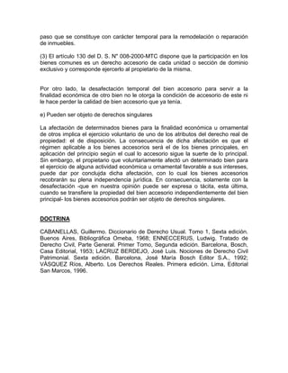 paso que se constituye con carácter temporal para la remodelación o reparación
de inmuebles.
(3) El artículo 130 del D. S. N" 008-2000-MTC dispone que la participación en los
bienes comunes es un derecho accesorio de cada unidad o sección de dominio
exclusivo y corresponde ejercerlo al propietario de la misma.

Por otro lado, la desafectación temporal del bien accesorio para servir a la
finalidad económica de otro bien no le otorga la condición de accesorio de este ni
le hace perder la calidad de bien accesorio que ya tenía.
e) Pueden ser objeto de derechos singulares
La afectación de determinados bienes para la finalidad económica u ornamental
de otros implica el ejercicio voluntario de uno de los atributos del derecho real de
propiedad: el de disposición. La consecuencia de dicha afectación es que el
régimen aplicable a los bienes accesorios será el de los bienes principales, en
aplicación del principio según el cual lo accesorio sigue la suerte de lo principal.
Sin embargo, el propietario que voluntariamente afectó un determinado bien para
el ejercicio de alguna actividad económica u ornamental favorable a sus intereses,
puede dar por conclujda dicha afectación, con lo cual los bienes accesorios
recobrarán su plena independencia jurídica. En consecuencia, solamente con la
desafectación -que en nuestra opinión puede ser expresa o tácita, esta última,
cuando se transfiere la propiedad del bien accesorio independientemente del bien
principal- los bienes accesorios podrán ser objeto de derechos singulares.

DOCTRINA
CABANELLAS, Guillermo. Diccionario de Derecho Usual. Tomo 1, Sexta edición.
Buenos Aires, Bibliográfica Omeba, 1968; ENNECCERUS, Ludwig. Tratado de
Derecho Civil, Parte General. Primer Tomo, Segunda edición. Barcelona, Bosch,
Casa Editorial, 1953; LACRUZ BERDEJO, José Luis. Nociones de Derecho Civil
Patrimonial. Sexta edición. Barcelona, José María Bosch Editor S.A., 1992;
VÁSQUEZ Ríos, Alberto. Los Derechos Reales. Primera edición. Lima, Editorial
San Marcos, 1996.

 