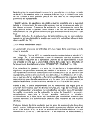 la designación de un administrador comporta la concertación con él de un contrato
de locación de servicios, salvo que -aunq ue la ley no haga la distinción- se trate
de un contrato a título gratuito, porque en ese caso no se compromete el
patrimonio del representado.
- Gestión judicial.- Es aquella que se establece cuando se solicita ante la autoridad
judicial el nombramiento de una o más personas que se encarguen de velar por
los bienes comunes. Presupone la existencia de desavenencias entre los
copropietarios sobre la gestión común directa o la falta de acuerdo sobre el
nombramiento de una gestión convencional (ver el comentario al artículo 972 del
CC).
- Gestión de hecho.- Es la actividad que de facto realiza uno de los copropietarios
cuando no se ha establecido la gestión convencional o judicial (ver el comentario
al artículo 973 del CC).
3. Las reelas de la eestión directa
a) La distinción propuesta por el Código Civil. Las reglas de la unanimidad y de la
mayoría absoluta
El Código Civil de 1936 no contenía una disposición similar al artículo 971
del Código Civil, lo que conllevaba a que se entendiera que los acuerdos de
administración requerían de la aprobación unánime de los copropietarios, lo cual
era criticado "puesto que la unanimidad, criterio demasiado rígido, dificultaba el
funcionamiento de esta figura jurídica" (MAISCH VON HUMBOLDT, p. 198).
Este tratamiento ha generado una serie de críticas debido a la rigurosidad que
significaría la aprobación unánime para decidir si se realizan o no ciertos actos
que revisten trascendencia en la modificación de la titularidad de los derechos del
copropietario, como un arrendamiento o un comodato, o modificaciones en el bien,
con lo cual se estarían afectando en forma temporal los derechos singulares de los
copropietarios, pues la sola oposición de uno de estos haría imposible que otros
puedan beneficiarse con una adecuada explotación económica del bien común.
Frente a ello, el actual ordenamiento civil ha establecido dos reglas para la
adopción de decisiones sobre los bienes comunes, una regla de unanimidad para
determinados actos y una regla de mayoría absoluta para otros actos. El legislador
ha creído conveniente que la realización de actos de disposición, gravamen,
arrendamiento, comodato e incluso aquellos destinados a introducir
modificaciones en el bien deban ser aprobados por unanimidad, mientras que
aquellos referidos a la administración ordinaria solo requieren de una mayoría
absoluta.
Podemos deducir de dicha regulación que los actos de gestión directa de un bien
común pueden dividirse en actos de disposición o gravamen (aludidos así en el
inciso 1 del artículo 971), los actos de administración ordinaria (aludidos con esa
denominación por el inc. 2 del artículo 971) Y los contratos de arrendamiento y

 