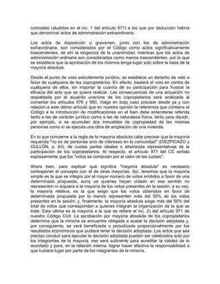 comodato (aludidos en el inc. 1 del artículo 971) a los que por deducción habría
que denominar actos de administración extraordinaria.
Los actos de disposición o gravamen, junto con los de administración
extraordinaria, son considerados por el Código como actos significativamente
trascendentes, de ahí la exigencia de la unanimidad, mientras que los actos de
administración ordinaria son considerados como menos trascendentes, por lo que
se establece que la aprobación de los mismos tenga lugar solo sobre la base de la
mayoría absoluta.
Desde el punto de vista estrictamente jurídico, se establece un derecho de veto a
favor de cualquiera de los copropietarios. En efecto, bastará el voto en contra de
cualquiera de ellos, sin importar la cuantía de su participación para frustrar la
eficacia del acto que se quiera realizar. Las consecuencias de una actuación no
respaldada por el acuerdo unánime de los copropietarios será analizada al
comentar los artículos 978 y 980. Valga en todo caso precisar desde ya y con
relación a este último artículo que en nuestra opinión la referencia que contiene el
Código a la introducción de modificaciones en el bien debe entenderse referida
tanto a las de carácter jurídico como a las de naturaleza física, tanto para decidir,
por ejemplo, si se acumulan dos inmuebles de copropiedad de las mismas
personas como sí se ejecuta una obra de ampliación de una vivienda.
En lo que concierne a la regla de la mayoría absoluta cabe precisar que la mayoría
requerida "no es de personas sino de intereses en la comunidad" (DíEZPICAZO y
GULLÓN, p. 83), de cuotas partes ideales o abstractas representativas de la
participación de los copropietarios. Al respecto, el artículo 971 del CC señala
expresamente que los "votos se computan por el valor de las cuotas".
Ahora bien, para explicar qué significa "mayoría absoluta" es necesario
contraponer el concepto con el de otras mayorías. Así, tenemos que la mayoría
simple es la que se integra por el mayor número de votos emitidos a favor de una
determinada propuesta, aunq ue quienes hayan votado en ese sentido no
representen ni siquiera a la mayoría de los votos presentes en la sesión; a su vez,
la mayoría relativa, es la que exige que los votos obtenidos en favor de
determinada propuesta por lo menos representen más del 50% de los votos
presentes en la sesión; y, finalmente, la mayoría absoluta exige más del 50% del
total de votos que corresponden a quienes integran la organización de la que se
trate. Esta última es la mayoría a la que se refiere el inc. 2) del artículo 971 de
nuestro Código Civil. La aprobación por mayoría absoluta de los copropietarios
determina que la minoría se encuentre obligada a acatar la decisión adoptada y,
por consiguiente, se verá beneficiada o perjudicada proporcionalmente por los
resultados económicos que pudiera tener la decisión adoptada. Los actos que sea
preciso concluir para ejecutar la decisión adoptada pueden ser celebrados solo por
los integrantes de la mayoría, eso será suficiente para acreditar la validez de lo
acordado y para, en la relación interna, lograr hacer efectiva la responsabilidad a
que hubiere lugar por parte de los integrantes de la minoría.

 