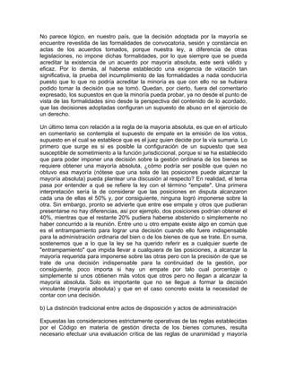 No parece lógico, en nuestro país, que la decisión adoptada por la mayoría se
encuentre revestida de las formalidades de convocatoria, sesión y constancia en
actas de los acuerdos tomados, porque nuestra ley, a diferencia de otras
legislaciones, no impone dichas formalidades, por lo que siempre que se pueda
acreditar la existencia de un acuerdo por mayoría absoluta, este será válido y
eficaz. Por lo demás, al haberse establecido una exigencia de votación tan
significativa, la prueba del incumplimiento de las formalidades a nada conduciría
puesto que lo que no podría acreditar la minoría es que con ello no se hubiera
podido tomar la decisión que se tomó. Quedan, por cierto, fuera del comentario
expresado, los supuestos en que la minoría pueda probar, ya no desde el punto de
vista de las formalidades sino desde la perspectiva del contenido de lo acordado,
que las decisiones adoptadas configuran un supuesto de abuso en el ejercicio de
un derecho.
Un último tema con relación a la regla de la mayoría absoluta, es que en el artículo
en comentario se contempla el supuesto de empate en la emisión de los votos,
supuesto en el cual se establece que es el juez quien decide por la vía sumaria. Lo
primero que surge es si es posible la configuración de un supuesto que sea
susceptible de sometimiento a la función jurisdiccional, porque si se ha establecido
que para poder imponer una decisión sobre la gestión ordinaria de los bienes se
requiere obtener una mayoría absoluta, ¿cómo podría ser posible que quien no
obtuvo esa mayoría (nótese que una sola de las posiciones puede alcanzar la
mayoría absoluta) pueda plantear una discusión al respecto? En realidad, el tema
pasa por entender a qué se refiere la ley con el término "empate". Una primera
interpretación sería la de considerar que las posiciones en disputa alcanzaron
cada una de ellas el 50% y, por consiguiente, ninguna logró imponerse sobre la
otra. Sin embargo, pronto se advierte que entre ese empate y otros que pudieran
presentarse no hay diferencias, así por ejemplo, dos posiciones podrían obtener el
40%, mientras que el restante 20% pudiera haberse abstenido o simplemente no
haber concurrido a la reunión. Entre uno u otro empate existe algo en común que
es el entrampamiento para lograr una decisión cuando ello fuere indispensable
para la administración ordinaria del bien o de los bienes de que se trate. En suma,
sostenemos que a lo que la ley se ha querido referir es a cualquier suerte de
"entrampamiento" que impida llevar a cualquiera de las posiciones, a alcanzar la
mayoría requerida para imponerse sobre las otras pero con la precisión de que se
trate de una decisión indispensable para la continuidad de la gestión, por
consiguiente, poco importa si hay un empate por talo cual porcentaje o
simplemente si unos obtienen más votos que otros pero no llegan a alcanzar la
mayoría absoluta. Solo es importante que no se llegue a formar la decisión
vinculante (mayoría absoluta) y que en el caso concreto exista la necesidad de
contar con una decisión.
b) La distinción tradicional entre actos de disposición y actos de administración
Expuestas las consideraciones estrictamente operativas de las reglas establecidas
por el Código en materia de gestión directa de los bienes comunes, resulta
necesario efectuar una evaluación crítica de las reglas de unanimidad y mayoría

 