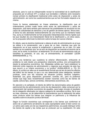absoluta, para lo cual es indispensable revisar la racionalidad de la clasificación
propuesta por el artículo 971 y evaluar sus bondades o defectos será necesario
revisar primero la clasificación tradicional entre actos de disposición y actos de
administración, así como los cuestionamientos que se han formulado respecto a la
misma.
Como lo hemos adelantado en líneas anteriores, la clasificación que el
ordenamiento jurídico suele hacer entre actos de administración y actos de
disposición, solo tiene sentido para demarcar las posibilidades de actuación en los
casos de cotitularidad de derechos y los de gestión de bienes ajenos. Ahora bien,
el tema ha sido abordado tradicionalmente de una forma que se mantiene hasta
hoy, aunq ue modernamente se han propuesto interpretaciones menos rígidas que
las que resultan de una interpretación literal de la clasificación y, en otros casos,
se ha propuesto reformular la distinción sobre la base de nuevos criterios.
En efecto, para la doctrina tradicional o clásica el acto de administración es el que
se refiere a la conservación, uso y goce de un bien, mientras que acto de
disposición es el que supone la enajenación o gravamen de un bien. En este
sentido se ha sostenido que "en el acto de disposición se trasmite el dominio de la
cosa; así la venta, la donación, el testamento. En el acto de administración solo se
transfiere la posesión, el uso; así, el arrendamiento, el comodato" (LEÓN
BARANDIARÁN, p. 11).
Existe una tendencia que cuestiona la anterior diferenciación, enfocando el
problema no solo desde una perspectiva netamente jurídica, sino principalmente
desde la perspectiva económica. Así, Albaladejo señala que "para establecer la
distinción entre negocios de administración y negocios que exceden de esta hay
que recurrir a un criterio económico y no jurídico" (ALBALADEJO, p. 72). En
efecto, lo jurídico en ellos es el revestimiento formal que se les da para los efectos
del tráfico de los bienes, lo que a su vez determinará otras categorías, también
jurídicas, como son las nociones de situación jurídica, derecho subjetivo,
titularidad, uso, goce, disposición, gravamen, contrato, etc., pero no podemos
olvidar que bajo esos revestimientos existen nociones como las de bienes de
capital, activos fijos, activos corrientes, intercambios económicos, etc.
En atención a lo señalado, el intento de definir los denominados actos de gestión
patrimonial (los de administración como los de disposición), debe comenzar por la
comprensión del carácter económico de aquellos, para luego vincular el resultado
de la indagación efectuada con alguna categoría de naturaleza jurídica. De lo que
se trata, entonces, es de determinar la trascendencia que 