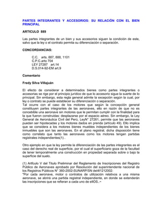 PARTES INTEGRANTES Y ACCESORIOS: SU RELACiÓN CON EL BIEN
PRINCIPAL
ARTICULO 889
Las partes integrantes de un bien y sus accesorios siguen la condición de este,
salvo que la ley o el contrato permita su diferenciación o separación.
CONCORDANCIAS:
C.C. arts. 887, 888, 1101
C.P.C.arto 704
LEY 27287 art.14
D.S.014-92-EM art.9
Comentario
Fredy Silva Villajuán
El efecto de considerar a determinados bienes como partes integrantes o
accesorias se rige por el principio jurídico de que lo accesorio sigue la suerte de lo
principal. Sin embargo, esta regla general admite la excepción según la cual, por
ley o contrato se puede establecer su diferenciación o separación.
Tal ocurre con el caso de los motores que según la concepción general
constituyen partes integrantes de las aeronaves, ello en razón de que no es
concebible una aeronave sin motores que le permitan cumplir con la finalidad para
la que fueron construidas: desplazarse por el espacio aéreo. Sin embargo, la Ley
General de Aeronáutica Civil del Perú, LeyN° 27261, permite que las aeronaves
puedan ser hipotecadas y los motores dados en prenda (artículo 49). Ello implica
que se considera a los motores bienes muebles independientes de los bienes
inmuebles que son las aeronaves. En el plano registral, dicha disposición tiene
como correlato que tanto las aeronaves como los motores tengan partidas
registrales independientes(1) .
Otro ejemplo en que la ley permite la diferenciación de las partes integrantes es el
caso del derecho real de superficie, por el cual el superficiario goza de la facultad
de tener temporalmente una construcción en propiedad separada sobre o bajo la
superficie del suelo.
(1) Artfculo V del Titulo Preliminar del Reglamento de Inscripciones del Registro
Público de Aeronaves aprobado por Resolución del superintendente nacional de
los Registros Públicos N° 360-2002-SUNARP/SN deI4l1212002:
"Por cada aeronave, motor o contratos de utilización relativos a una misma
aeronave, se abrirá una partida registral independiente, en donde se extenderán
las inscripciones que se refieran a cada uno de eIlOS..~

 