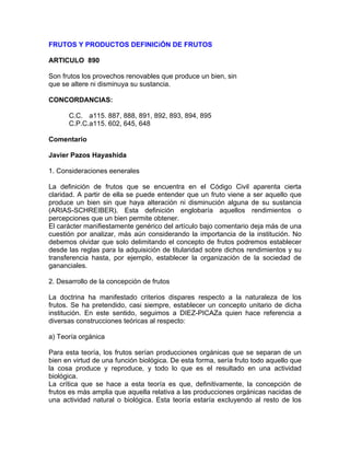 FRUTOS Y PRODUCTOS DEFINICiÓN DE FRUTOS
ARTICULO 890
Son frutos los provechos renovables que produce un bien, sin
que se altere ni disminuya su sustancia.
CONCORDANCIAS:
C.C. a115. 887, 888, 891, 892, 893, 894, 895
C.P.C.a115. 602, 645, 648
Comentario
Javier Pazos Hayashida
1. Consideraciones eenerales
La definición de frutos que se encuentra en el Código Civil aparenta cierta
claridad. A partir de ella se puede entender que un fruto viene a ser aquello que
produce un bien sin que haya alteración ni disminución alguna de su sustancia
(ARIAS-SCHREIBER). Esta definición englobaría aquellos rendimientos o
percepciones que un bien permite obtener.
El carácter manifiestamente genérico del artículo bajo comentario deja más de una
cuestión por analizar, más aún considerando la importancia de la institución. No
debemos olvidar que solo delimitando el concepto de frutos podremos establecer
desde las reglas para la adquisición de titularidad sobre dichos rendimientos y su
transferencia hasta, por ejemplo, establecer la organización de la sociedad de
gananciales.
2. Desarrollo de la concepción de frutos
La doctrina ha manifestado criterios dispares respecto a la naturaleza de los
frutos. Se ha pretendido, casi siempre, establecer un concepto unitario de dicha
institución. En este sentido, seguimos a DIEZ-PICAZa quien hace referencia a
diversas construcciones teóricas al respecto:
a) Teoría orgánica
Para esta teoría, los frutos serían producciones orgánicas que se separan de un
bien en virtud de una función biológica. De esta forma, sería fruto todo aquello que
la cosa produce y reproduce, y todo lo que es el resultado en una actividad
biológica.
La crítica que se hace a esta teoría es que, definitivamente, la concepción de
frutos es más amplia que aquella relativa a las producciones orgánicas nacidas de
una actividad natural o biológica. Esta teoría estaría excluyendo al resto de los

 