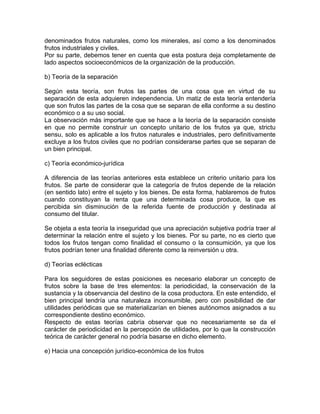 denominados frutos naturales, como los minerales, así como a los denominados
frutos industriales y civiles.
Por su parte, debemos tener en cuenta que esta postura deja completamente de
lado aspectos socioeconómicos de la organización de la producción.
b) Teoría de la separación
Según esta teoría, son frutos las partes de una cosa que en virtud de su
separación de esta adquieren independencia. Un matiz de esta teoría entendería
que son frutos las partes de la cosa que se separan de ella conforme a su destino
económico o a su uso social.
La observación más importante que se hace a la teoría de la separación consiste
en que no permite construir un concepto unitario de los frutos ya que, strictu
sensu, solo es aplicable a los frutos naturales e industriales, pero definitivamente
excluye a los frutos civiles que no podrían considerarse partes que se separan de
un bien principal.
c) Teoría económico-jurídica
A diferencia de las teorías anteriores esta establece un criterio unitario para los
frutos. Se parte de considerar que la categoría de frutos depende de la relación
(en sentido lato) entre el sujeto y los bienes. De esta forma, hablaremos de frutos
cuando constituyan la renta que una determinada cosa produce, la que es
percibida sin disminución de la referida fuente de producción y destinada al
consumo del titular.
Se objeta a esta teoría la inseguridad que una apreciación subjetiva podría traer al
determinar la relación entre el sujeto y los bienes. Por su parte, no es cierto que
todos los frutos tengan como finalidad el consumo o la consumición, ya que los
frutos podrían tener una finalidad diferente como la reinversión u otra.
d) Teorías eclécticas
Para los seguidores de estas posiciones es necesario elaborar un concepto de
frutos sobre la base de tres elementos: la periodicidad, la conservación de la
sustancia y la observancia del destino de la cosa productora. En este entendido, el
bien principal tendría una naturaleza inconsumible, pero con posibilidad de dar
utilidades periódicas que se materializarían en bienes autónomos asignados a su
correspondiente destino económico.
Respecto de estas teorías cabría observar que no necesariamente se da el
carácter de periodicidad en la percepción de utilidades, por lo que la construcción
teórica de carácter general no podría basarse en dicho elemento.
e) Hacia una concepción jurídico-económica de los frutos

 