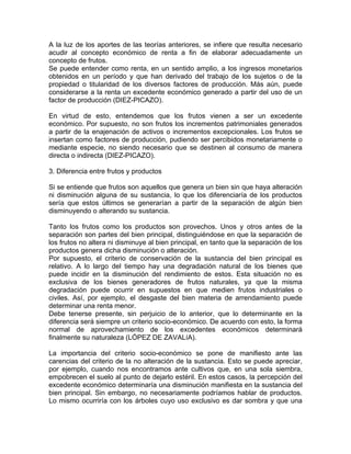 A la luz de los aportes de las teorías anteriores, se infiere que resulta necesario
acudir al concepto económico de renta a fin de elaborar adecuadamente un
concepto de frutos.
Se puede entender como renta, en un sentido amplio, a los ingresos monetarios
obtenidos en un período y que han derivado del trabajo de los sujetos o de la
propiedad o titularidad de los diversos factores de producción. Más aún, puede
considerarse a la renta un excedente económico generado a partir del uso de un
factor de producción (DIEZ-PICAZO).
En virtud de esto, entendemos que los frutos vienen a ser un excedente
económico. Por supuesto, no son frutos los incrementos patrimoniales generados
a partir de la enajenación de activos o incrementos excepcionales. Los frutos se
insertan como factores de producción, pudiendo ser percibidos monetariamente o
mediante especie, no siendo necesario que se destinen al consumo de manera
directa o indirecta (DIEZ-PICAZO).
3. Diferencia entre frutos y productos
Si se entiende que frutos son aquellos que genera un bien sin que haya alteración
ni disminución alguna de su sustancia, lo que los diferenciaría de los productos
sería que estos últimos se generarían a partir de la separación de algún bien
disminuyendo o alterando su sustancia.
Tanto los frutos como los productos son provechos. Unos y otros antes de la
separación son partes del bien principal, distinguiéndose en que la separación de
los frutos no altera ni disminuye al bien principal, en tanto que la separación de los
productos genera dicha disminución o alteración.
Por supuesto, el criterio de conservación de la sustancia del bien principal es
relativo. A lo largo del tiempo hay una degradación natural de los bienes que
puede incidir en la disminución del rendimiento de estos. Esta situación no es
exclusiva de los bienes generadores de frutos naturales, ya que la misma
degradación puede ocurrir en supuestos en que medien frutos industriales o
civiles. Así, por ejemplo, el desgaste del bien materia de arrendamiento puede
determinar una renta menor.
Debe tenerse presente, sin perjuicio de lo anterior, que lo determinante en la
diferencia será siempre un criterio socio-económico. De acuerdo con esto, la forma
normal de aprovechamiento de los excedentes económicos determinará
finalmente su naturaleza (LÓPEZ DE ZAVALíA).
La importancia del criterio socio-económico se pone de manifiesto ante las
carencias del criterio de la no alteración de la sustancia. Esto se puede apreciar,
por ejemplo, cuando nos encontramos ante cultivos que, en una sola siembra,
empobrecen el suelo al punto de dejarlo estéril. En estos casos, la percepción del
excedente económico determinaría una disminución manifiesta en la sustancia del
bien principal. Sin embargo, no necesariamente podríamos hablar de productos.
Lo mismo ocurriría con los árboles cuyo uso exclusivo es dar sombra y que una

 